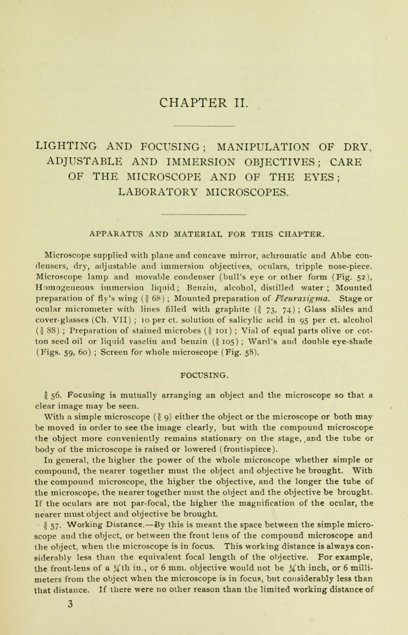 LIGHTING AND FOCUSING; MANIPULATION OF DRY, ADJUSTABLE AND IMMERSION OBJECTIVES; CARE OF THE MICROSCOPE AND OF THE EYES; LABORATORY MICROSCOPES. APPARATUS AND MATERIAL FOR THIS CHAPTER. Microscope supplied with plane and concave mirror, achromatic and Abbe con- densers, dry, adjustable and immersion objectives, oculars, tripple nose-piece. Microscope lamp and movable condenser (bull's eye or other form (Fig. 52), Homogeneous immersion liquid; Benzin, alcohol, distilled water; Mounted preparation of fly's wing [\ 68) ; Mounted preparation of Pleurasigma. Stage or ocular micrometer with lines filled with graphite (§ 73, 74) ; Glass slides and cover-glasses (Ch. VII) ; 10 per ct. solution of salicylic acid in 95 per ct. alcohol ({j 88) ; Preparation of stained microbes (§ 101) ; Vial of equal parts olive or cot- ton seed oil or liquid vaselin and benzin ($ 105) ; Ward's and double eye-shade (Figs. 59, 60) ; Screen for whole microscope (Fig. 58). FOCUSING. \ 56. Focusing is mutually arranging an object and the microscope so that a clear image may be seen. With a simple microscope {\ 9) either the object or the microscope or both may be moved in order to see the image clearly, but with the compound microscope the object more conveniently remains stationary on the stage, and the tube or body of the microscope is raised or lowered (frontispiece). In general, the higher the power of the whole microscope whether simple or compound, the nearer together must the object and objective be brought. With the compound microscope, the higher the objective, and the longer the tube of the microscope, the nearer together must the object and the objective be brought. If the oculars are not par-focal, the higher the magnification of the ocular, the nearer must object and objective be brought. \ 57. Working Distance.—By this is meant the space between the simple micro- scope and the object, or between the front lens of the compound microscope and the object, when the microscope is in focus. This working distance is always con- siderably less than the equivalent focal length of the objective. For example, the front-lens of a %th in., or 6 mm. objective would not be %th inch, or 6 milli- meters from the object when the microscope is in focus, but considerably less than that distance. If there were no other reason than the limited working distance of 3