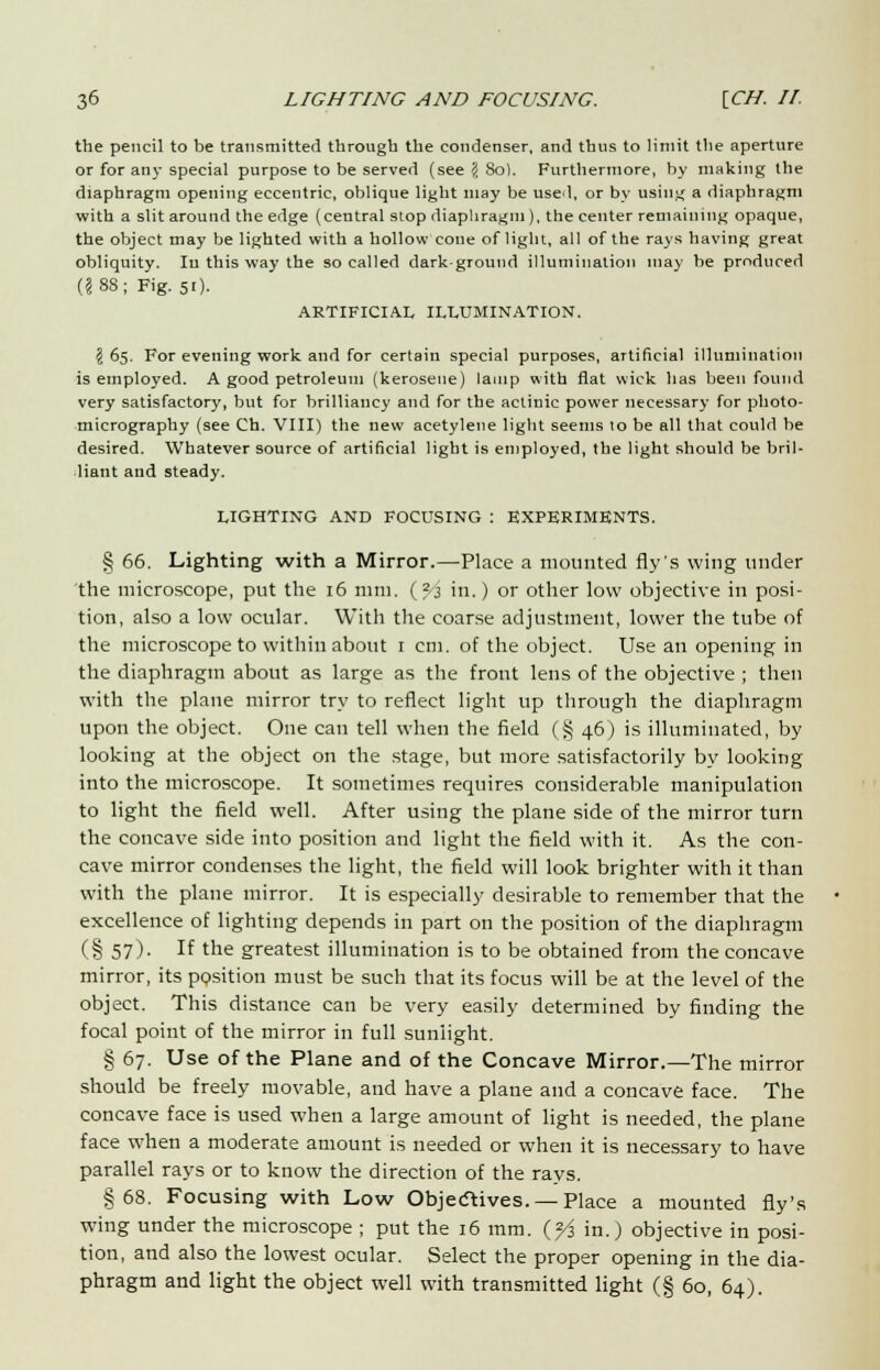 the pencil to be transmitted through the condenser, and thus to limit the aperture or for any special purpose to be served (see ? 80). Furthermore, by making the diaphragm opening eccentric, oblique light may be used, or by using a diaphragm with a slit around the edge (central stop diaphragm ), the center remaining opaque, the object may be lighted with a hollow cone of light, all of the rays having great obliquity. In this way the so called dark-ground illumination may be produced (?88; Fig. 51). ARTIFICIAL ILLUMINATION. $65. For evening work and for certain special purposes, artificial illumination is employed. A good petroleum (kerosene) lamp with flat wick has been found very satisfactory, but for brilliancy and for the actinic power necessary for photo- micrography (see Ch. VIII) the new acetylene light seems 10 be all that could be desired. Whatever source of artificial light is employed, the light should be bril- liant and steady. LIGHTING AND FOCUSING : EXPERIMENTS. § 66. Lighting with a Mirror.—Place a mounted fly's wing under the microscope, put the 16 mm. (?3 in.) or other low objective in posi- tion, also a low ocular. With the coarse adjustment, lower the tube of the microscope to within about 1 cm. of the object. Use an opening in the diaphragm about as large as the front lens of the objective ; then with the plane mirror try to reflect light up through the diaphragm upon the object. One can tell when the field (§ 46) is illuminated, by looking at the object on the stage, but more satisfactorily by looking into the microscope. It sometimes requires considerable manipulation to light the field well. After using the plane side of the mirror turn the concave side into position and light the field with it. As the con- cave mirror condenses the light, the field will look brighter with it than with the plane mirror. It is especially desirable to remember that the excellence of lighting depends in part on the position of the diaphragm (§ 57). If the greatest illumination is to be obtained from the concave mirror, its position must be such that its focus will be at the level of the object. This distance can be very easily determined by finding the focal point of the mirror in full sunlight. § 67. Use of the Plane and of the Concave Mirror.—The mirror should be freely movable, and have a plane and a concave face. The concave face is used when a large amount of light is needed, the plane face when a moderate amount is needed or when it is necessary to have parallel rays or to know the direction of the rays. §68. Focusing with Low Objectives. — Place a mounted fly's wing under the microscope ; put the 16 mm. (fi in.) objective in posi- tion, and also the lowest ocular. Select the proper opening in the dia- phragm and light the object well with transmitted light (§ 60, 64).