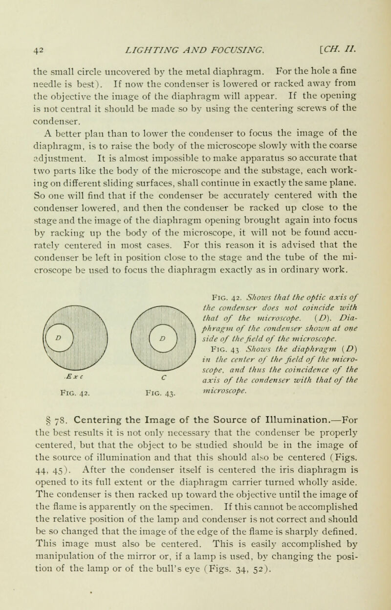the small circle uncovered by the metal diaphragm. For the hole a fine needle is best). If now the condenser is lowered or racked away from the objective the image of the diaphragm will appear. If the opening is not central it should be made so by using the centering screws of the condenser. A better plan than to lower the condenser to focus the image of the diaphragm, is to raise the body of the microscope slowly with the coarse adjustment. It is almost impossible to make apparatus so accurate that two parts like the body of the microscope and the substage, each work- ing on different sliding surfaces, shall continue in exactly the same plane. So one will find that if the condenser be accurately centered with the condenser lowered, and then the condenser be racked up close to the stage and the image of the diaphragm opening brought again into focus by racking up the body of the microscope, it will not be found accu- rately centered in most cases. For this reason it is advised that the condenser be left in position close to the stage and the tube of the mi- croscope be used to focus the diaphragm exactly as in ordinary work. Fig. 42. Sliozvs that the optic axis of the condenser does not coincide with that of the microscope. (D). Dia- phragm of the condenser shown at one side of the field of the microscope. Fig. 43 Shou<s the diaphragm (D) in the center of the field of the micro- scope, and thus the coincidence of the axis of the condenser with that of the microscope. § 7S. Centering the Image of the Source of Illumination.—For the best results it is not only necessary that the condenser be properly centered, but that the object to be studied should be in the image of the source of illumination and that this should also be centered (Figs. 44, 45). After the condenser itself is centered the iris diaphragm is opened to its full extent or the diaphragm carrier turned wholly aside. The condenser is then racked up toward the objective until the image of the flame is apparently on the specimen. If this cannot be accomplished the relative position of the lamp and condenser is not correct and should be so changed that the image of the edge of the flame is sharply defined. This image must also be centered. This is easily accomplished by manipulation of the mirror or, if a lamp is used, b\' changing the posi- tion of the lamp or of the bull's eye (Figs. 34, 52).