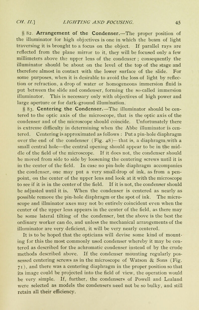 § 82. Arrangement of the Condenser.—The proper position of the illuminator for high objectives is one in which the beam of light traversing it is brought to a focus on the object. If parallel rays are reflected from the plane mirror to it, they will be focused only a few millimeters above the upper lens of the condenser ; consequently the illuminator should be about on the level of the top of the stage and therefore almost in contact with the lower surface of the slide. For some purposes, when it is desirable to avoid the loss of light by reflec- tion or refraction, a drop of water or homogeneous immersion fluid is put between the slide and condenser, forming the so-called immersion illuminator. This is necessary only with objectives of high power and large aperture or for dafk-ground illumination. §83. Centering the Condenser.—The illuminator should be cen- tered to the optic axis of the microscope, that is the optic axis of the condenser and of the microscope should coincide. Unfortunately there is extreme difficulty in determining when the Abbe illuminator is cen- tered. Centering is approximated as follows : Put a pin-hole diaphragm over the end of the condenser (Fig. 48)—that is, a diaphragm with a small central hole—the central opening should appear to be in the mid- dle of the field of the microscope. If it does not, the condenser should be moved from side to side by loosening the centering screws until it is in the center of the field. In case no pin-hole diaphragm accompanies the condenser, one may put a very small drop of ink, as from a pen- point, on the center of the upper lens and look at it with the microscope to see if it is in the center of the field. If it is not, the condenser should be adjusted until it is. When the condenser is centered as nearly as possible remove the pin-hole diaphragm or the spot of ink. The micro- scope and illminator axes may not be entirely coincident even when the center of the upper lens appears in the center of the field, as there may be some lateral tilting of the condenser, but the above is the best the ordinary worker can do, and unless the mechanical arraugements of the illuminator are very deficient, it will be very nearly centered. It is to be hoped that the opticians will devise some kind of mount- ing for this the most commonly used condenser whereby it may be cen- tered as described for the achromatic condenser instead of by the crude methods described above. If the condenser mounting regularly pos- sessed centering screws as in the microscope of Watson & Sons (Fig. 71), and there was a centering diaphragm in the proper position so that its image could be projected into the field of view, the operation would be very simple. If, further, the condensers of Powell and Lealand were selected as models the condensers need not be so bulky, and still retain all their efficiency.