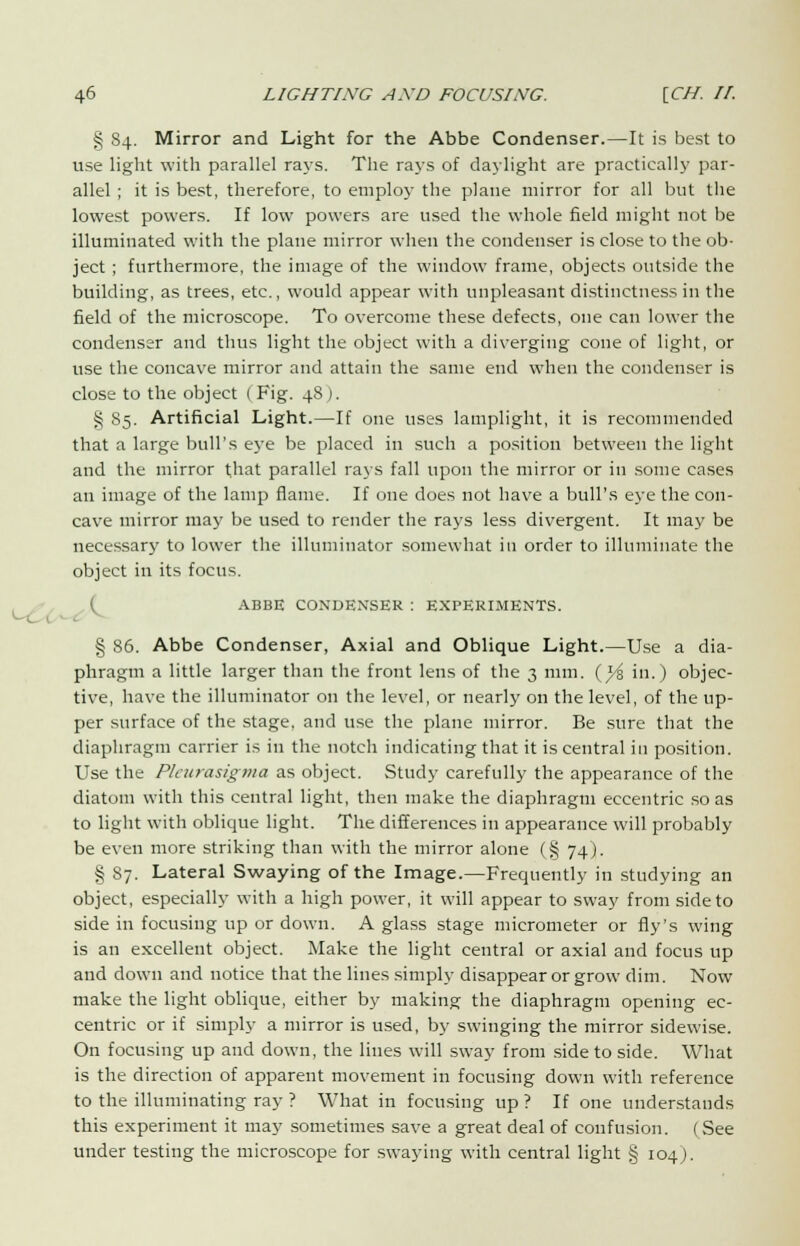 § 84. Mirror and Light for the Abbe Condenser.—It is best to use light with parallel rays. The rays of daylight are practically par- allel ; it is best, therefore, to employ the plane mirror for all but the lowest powers. If low powers are used the whole field might not be illuminated with the plane mirror when the condenser is close to the ob- ject ; furthermore, the image of the window frame, objects outside the building, as trees, etc., would appear with unpleasant distinctness in the field of the microscope. To overcome these defects, one can lower the condenser and thus light the object with a diverging cone of light, or use the concave mirror and attain the same end when the condenser is close to the object ( Fig. 48 ). § 85. Artificial Light.—If one uses lamplight, it is recommended that a large bull's eye be placed in such a position between the light and the mirror that parallel rays fall upon the mirror or in some cases an image of the lamp flame. If one does not have a bull's eye the con- cave mirror may be used to render the rays less divergent. It may be necessary to lower the illuminator somewhat in order to illuminate the object in its focus. ABBE CONDENSER : EXPERIMENTS. § 86. Abbe Condenser, Axial and Oblique Light.—Use a dia- phragm a little larger than the front lens of the 3 mm. (^5 in.) objec- tive, have the illuminator on the level, or nearly on the level, of the up- per surface of the stage, and use the plane mirror. Be sure that the diaphragm carrier is in the notch indicating that it is central in position. Use the Pleurasigma as object. Study carefully the appearance of the diatom with this central light, then make the diaphragm eccentric so as to light with oblique light. The differences in appearance will probably be even more striking than with the mirror alone (§ 74). § 87. Lateral Swaying of the Image.—Frequently in studying an object, especially with a high power, it will appear to sway from side to side in focusing up or down. A glass stage micrometer or fly's wing is an excellent object. Make the light central or axial and focus up and down and notice that the lines simply disappear or grow dim. Now make the light oblique, either by making the diaphragm opening ec- centric or if simply a mirror is used, by swinging the mirror sidewise. On focusing up and down, the lines will sway from side to side. What is the direction of apparent movement in focusing down with reference to the illuminating ray ? What in focusing up ? If one understands this experiment it may sometimes save a great deal of confusion. ( See under testing the microscope for swaying with central light § 104).