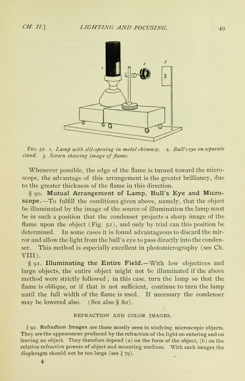 FlG. 52. 1. Lamp with slit-opening in metal chimney. 2. Bull's eye on separate stand. 3. Screen showing image of flame. Whenever possible, the edge of the flame is turned toward the micro- scope, the advantage of this arrangement is the greater brilliancy, due to the greater thickness of the flame in this direction. § 90. Mutual Arrangement of Lamp, Bull's Eye and Micro- scope.—To fulfill the conditions given above, namely, that the object be illuminated by the image of the source of illumination the lamp must be in such a position that the condenser projects a sharp image of the flame upon the object (Fig. 52), and only by trial can this position be determined. In some cases it is found advantageous to discard the mir- ror and allow the light from the bull's eye to pass directly into the conden- ser. This method is especially excellent in photomicrography (see Ch. VIII). § 91. Illuminating the Entire Field.—With low objectives and large objects, the entire object might not be illuminated if the above method were strictly followed ; in this case, turn the lamp so that the flame is oblique, or if that is not sufficient, continue to turn the lamp until the full width of the flame is used. If necessary the condenser may be lowered also. (See also § 80). REFRACTION AND COLOR IMAGES. I 92. Refraction Images are those mostly seen in studying microscopic objects. They are the appearances produced by the refraction of the light on entering and on leaving an object. They therefore depend (a) on the form of the object, (b) on the relative refractive powers of object and mounting medium. With such images the diaphragm should not be too large (see ji 79).