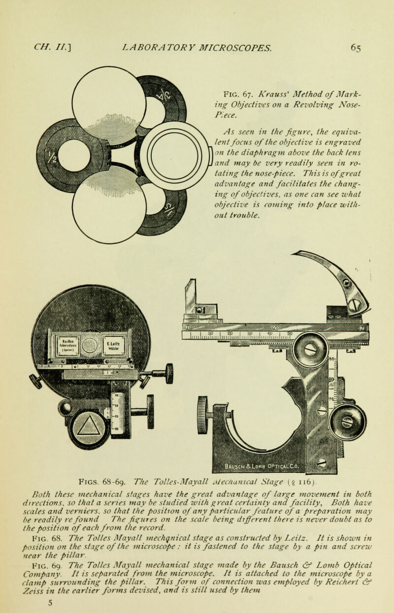 Fig. 67. A'rauss' Method of Mark- ing Objectives on a Revolving Nose- Piece. As seen in the figure, the equiva- lent focus of the objective is engraved on the diaphragm above the back lens and may be very readily seen in ro- tating the nose-piece. This is of great advantage and facilitates the chang- ing of objectives, as one can see what objective is coming into place with- out trouble. Figs. 68-69. The Tolles-Mayall Mechanical Stage {% 116) Both these mechanical stages have the great advantage of large movement in both directions, so that a scries may be studied with great certainty and facility, Both have scales and verniers, so that the position of any particular feature of a preparation may be readily re found The figures on the scale being different there is never doubt as to the position of each from the record. Fig. 68. The Tolles Mayalt mechanical stage as constructed by Leitz. It is shown in position on the stage of the microscope: it is fastened to the stage by a pin and screw near the pillar Fig. 69. 77;.? Tolles Maya/I mechanical stage made by the Bausch & Lomb Optical Company. It is separated from the microscope. It is attached to the microscope by a clamp surrounding the pillar. This form of connection was employed by Reichert & Zeiss in the earlier forms devised, and is still used by them