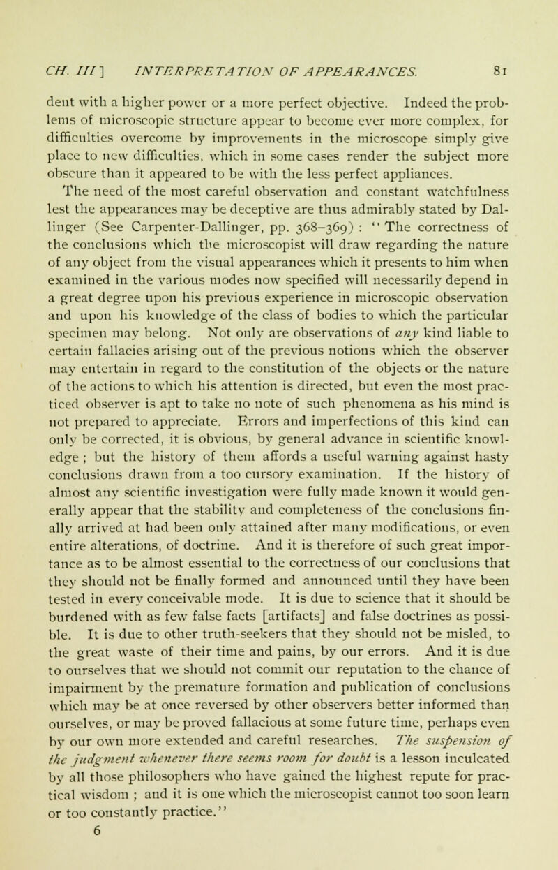 dent with a higher power or a more perfect objective. Indeed the prob- lems of microscopic structure appear to become ever more complex, for difficulties overcome by improvements in the microscope simply give place to new difficulties, which in some cases render the subject more obscure than it appeared to be with the less perfect appliances. The need of the most careful observation and constant watchfulness lest the appearances may be deceptive are thus admirably stated by Dal- linger (See Carpenter-Dallinger, pp. 368-369) : The correctness of the conclusions which the microscopist will draw regarding the nature of any object from the visual appearances which it presents to him when examined in the various modes now specified will necessarily depend in a great degree upon his previous experience in microscopic observation and upon his knowledge of the class of bodies to which the particular specimen may belong. Not only are observations of any kind liable to certain fallacies arising out of the previous notions which the observer may entertain in regard to the constitution of the objects or the nature of the actions to which his attention is directed, but even the most prac- ticed observer is apt to take no note of such phenomena as his mind is not prepared to appreciate. Errors and imperfections of this kind can only be corrected, it is obvious, by general advance in scientific knowl- edge ; but the history of them affords a useful warning against hasty conclusions drawn from a too cursory examination. If the history of almost any scientific investigation were fully made known it would gen- erally appear that the stabilitv and completeness of the conclusions fin- ally arrived at had been only attained after many modifications, or even entire alterations, of doctrine. And it is therefore of such great impor- tance as to be almost essential to the correctness of our conclusions that the}' should not be finally formed and announced until they have been tested in every conceivable mode. It is due to science that it should be burdened with as few false facts [artifacts] and false doctrines as possi- ble. It is due to other truth-seekers that they should not be misled, to the great waste of their time and pains, by our errors. And it is due to ourselves that we should not commit our reputation to the chance of impairment by the premature formation and publication of conclusions which may be at once reversed by other observers better informed than ourselves, or may be proved fallacious at some future time, perhaps even by our own more extended and careful researches. The suspension of the judgment whenever there seems room for doubt is a lesson inculcated by all those philosophers who have gained the highest repute for prac- tical wisdom ; and it is one which the microscopist cannot too soon learn or too constantly practice. 6