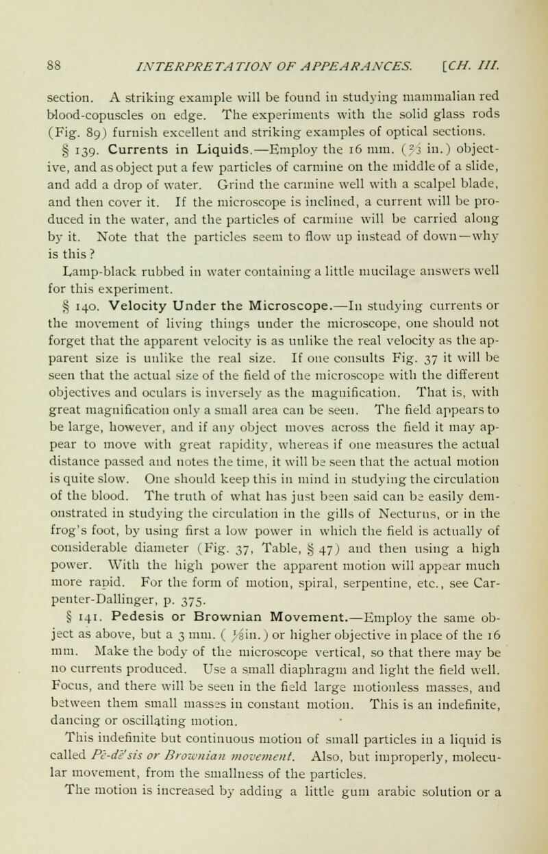 section. A striking example will be found in studying mammalian red blood-copuscles on edge. The experiments with the solid glass rods (Fig. 89) furnish excellent and striking examples of optical sections. § 139. Currents in Liquids.—Employ the 16 mm. (?j in.) object- ive, and as object put a few particles of carmine on the middle of a slide, and add a drop of water. Grind the carmine well with a scalpel blade, and then cover it. If the microscope is inclined, a current will be pro- duced in the water, and the particles of carmine will be carried along by it. Note that the particles seem to flow up instead of down —why is this ? Lamp-black rubbed in water containing a little mucilage answers well for this experiment. § 140. Velocity Under the Microscope.—In studying currents or the movement of living things under the microscope, one should not forget that the apparent velocity is as unlike the real velocity as the ap- parent size is unlike the real size. If one consults Fig. 37 it will be seen that the actual size of the field of the microscope with the different objectives and oculars is inversely as the magnification. That is, with great magnification only a small area can be seen. The field appears to be large, however, and if any object moves across the field it may ap- pear to move with great rapidity, whereas if one measures the actual distance passed and notes the time, it will be seen that the actual motion is quite slow. One should keep this in mind in studying the circulation of the blood. The truth of what has just been said can be easily dem- onstrated in studying the circulation in the gills of Necturtis, or in the frog's foot, by using first a low power in which the field is actually of considerable diameter (Fig. 37, Table, §47) and then using a high power. With the high power the apparent motion will appear much more rapid. For the form of motion, spiral, serpentine, etc., see Car- penter-Dallinger, p. 375. § 141. Pedesis or Brownian Movement.—Employ the same ob- ject as above, but a 3 mm. ( 'ain.) or higher objective in place of the 16 mm. Make the body of the microscope vertical, so that there may be no currents produced. Use a small diaphragm and light the field well. Focus, and there will be seen in the field large motionless masses, and between them small masses in constant motion. This is an indefinite, dancing or oscillating motion. This indefinite but continuous motion of small particles in a liquid is called Pe-de'sis or Broivnian movement. Also, but improperly, molecu- lar movement, from the smallness of the particles. The motion is increased by adding a little gum arabic solution or a