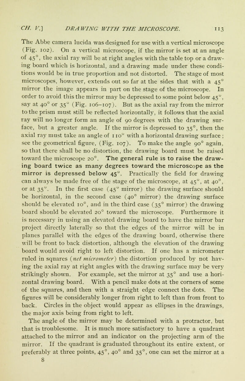 The Abbe camera lucida was designed for use with a vertical microscope (Fig. 102). On a vertical microscope, if the mirror is set at an angle of 450, the axial ray will be at right angles with the table top or a draw- ing board which is horizontal, and a drawing made under these condi- tions would be in true proportion and not distorted. The stage of most microscopes, however, extends out so far at the sides that with a 450 mirror the image appears in part on the stage of the microscope. In order to avoid this the mirror may be depressed to some point below 450, say at 400 or 350 (Fig. 106-107 ). But as the axial ray from the mirror to the prism must still be reflected horizontally, it follows that the axial ray will no longer form an angle of 90 degrees with the drawing sur- face, but a greater angle. If the mirror is depressed to 35°, then the axial ray must take an angle of 1 io° with a horizontal drawing surface : see the geometrical figure, (Fig. 107). To make the angle 90° again, so that there shall be no distortion, the drawing board must be raised toward the microscope 200. The general rule is to raise the draw- ing board twice as many degrees toward the microscope as the mirror is depressed below 450. Practically the field for drawing can always be made free of the stage of the microscope, at 450, at 400, or at 35. In the first case (45 mirror) the drawing surface should be horizontal, in the second case (400 mirror) the drawing surface should be elevated 10°, and in the third case (350 mirror) the drawing board should be elevated 200 toward the microscope. Furthermore it is necessary in using an elevated drawing board to have the mirror bar project directly laterally so that the edges of the mirror will be in planes parallel with the edges of the drawing board, otherwise there will be front to back distortion, although the elevation of the drawing board would avoid right to left distortion. If one has a micrometer ruled in squares (net micrometer*) the distortion produced by not hav- ing the axial ray at right angles with the drawing surface may be very strikingly shown. For example, set the mirror at 35° and use a hori- zontal drawing board. With a pencil make dots at the corners of some of the squares, and then with a straight edge connect the dots. The figures will be considerably longer from right to left than from front to back. Circles in the object would appear as ellipses in the drawings, the major axis being from right to left. The angle of the mirror may be determined with a protractor, but that is troublesome. It is much more satisfactory to have a quadrant attached to the mirror and an indicator on the projecting arm of the mirror. If the quadrant is graduated throughout its entire extent, or preferably at three points, 450, 400 and 35°, one can set the mirror at a 8