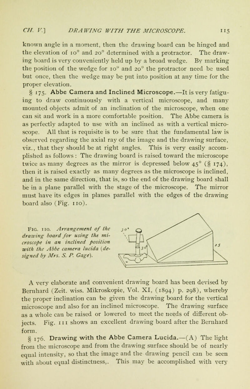 known angle in a moment, then the drawing board can be hinged and the elevation of io° and 20° determined with a protractor. The draw- ing board is very conveniently held up by a broad wedge. By marking the position of the wedge for io° and 20° the protractor need be used but once, then the wedge may be put into position at any time for the proper elevation. § 175. Abbe Camera and Inclined Microscope.—It is very fatigu- ing to draw continuously with a vertical microscope, and many mounted objects admit of an inclination of the microscope, when one can sit and work in a more comfortable position. The Abbe camera is as perfectly adapted to use with an inclined as with a vertical micro- scope. All that is requisite is to be sure that the fundamental law is observed regarding the axial ray of the image and the drawing surface, viz., that they should be at right angles. This is very easily accom- plished as follows : The drawing board is raised toward the microscope twice as many degrees as the mirror is depressed below 45° (§ 174), then it is raised exactly as many degrees as the microscope is inclined, and in the same direction, that is, so the end of the drawing board shall be in a plane parallel with the stage of the microscope. The mirror must have its edges in planes parallel with the edges of the drawing board also (Fig. no). Fig. 110. Arrangement of the drawing board for using the mi- croscope in an inclined position with the Abbe camera lucida (de- signed by Mrs. S. P. Gage). A very elaborate and convenient drawing board has been devised by Bernhard (Zeit. wiss. Mikroskopie, Vol. XI, (1894) p. 298), whereby the proper inclination can be given the drawing board for the vertical microscope and also for an inclined microscope. The drawing surface as a whole can be raised or lowered to meet the needs of different ob- jects. Fig. 111 shows an excellent drawing board after the Bernhard form. § 176. Drawing with the Abbe Camera Lucida.—(A) The light from the microscope and from the drawing surface should be of nearly equal intensity, so that the image and the drawing pencil can be seen with about equal distinctness,. This may be accomplished with very