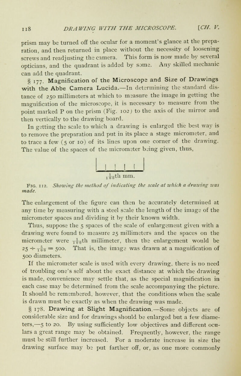 prism may be turned off the ocular for a moment's glance at the prepa- ration, and then returned in place without the necessity of loosening screws and readjusting the camera. This form is now made by several opticians, and the quadrant is added by some. Any skilled mechanic can add the quadrant. § 177. Magnification of the Microscope and Size of Drawings with the Abbe Camera Lucida.—In determining the standard dis- tance of 250 millimeters at which to measure the image in getting the magnification of the microscope, it is necessary to measure from the point marked P on the prism (Fig. 102) to the axis of the mirror and then vertically to the drawing board. In getting the scale to which a drawing is enlarged the best way is to remove the preparation and put in its place a stage micrometer, and to trace a few (5 or 10) of its lines upon one corner of the drawing. The value of the spaces of the micrometer being given, thus, ,fotli mm. Fig 112. Showing the method of indicating the scale at which a drawing was made. The enlargement of the figure can then be accurately determined at any time by measuring with a steel scale the length of the image of the micrometer spaces and dividing it by their known width. Thus, suppose the 5 spaces of the scale of enlargement given with a drawing were found to measure 25 millimeters and the spaces on the micrometer were rus1'1 millimeter, then the enlargement would be 25 -h pj}^ = 500. That is, the image was drawn at a magnification of 500 diameters. If the micrometer scale is used with every drawing, there is no need of troubling one's self about the exact distance at which the drawing is made, convenience may settle that, as the special magnification in each case may be determined from the scale accompanying the picture. It should be remembered, however, that the conditions when the scale is drawn must be exactly as when the drawing was made. § 178. Drawing at Slight Magnification.—Some obj;cts are of considerable size and for drawings should be enlarged but a few diame- ters,—5 to 20. By using sufficiently low objectives and different ocu- lars a great range may be obtained. Frequently, however, the range must be still further increased. For a moderate increase in size the drawing surface may be put farther off, or, as one more commonly
