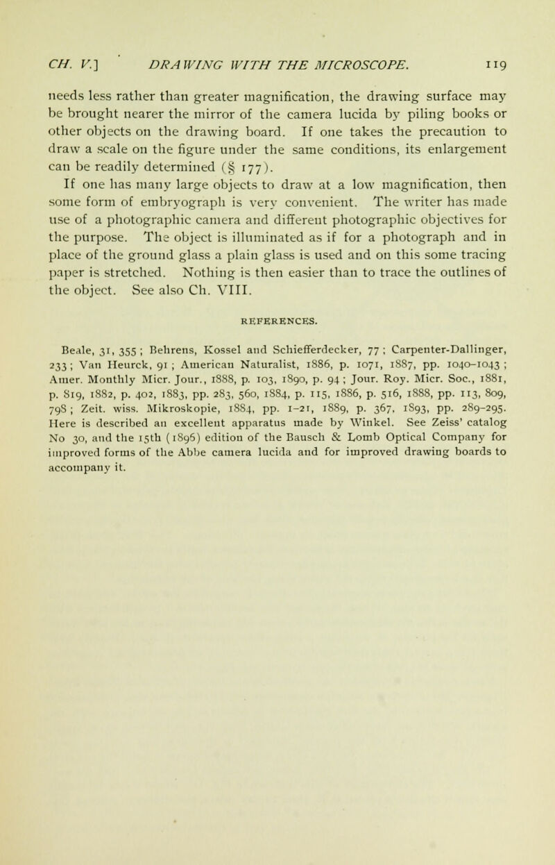 needs less rather than greater magnification, the drawing surface may be brought nearer the mirror of the camera lucida by piling books or other objects on the drawing board. If one takes the precaution to draw a scale on the figure under the same conditions, its enlargement can be readily determined (§ 177). If one has many large objects to draw at a low magnification, then some form of embryograph is very convenient. The writer has made use of a photographic camera and different photographic objectives for the purpose. The object is illuminated as if for a photograph and in place of the ground glass a plain glass is used and on this some tracing paper is stretched. Nothing is then easier than to trace the outlines of the object. See also Ch. VIII. REFERENCES. Beale, 31,355; Behrens, Kossel and Schiefferdecker, 77; Carpenter-Dallinger, 233 ; Van Heurck, 91 ; American Naturalist, 1886, p. 1071, 1887, pp. 1040-1043 ; Amer. Monthly Micr. Jour., 1888, p. 103, 1890, p. 94 ; Jour. Roy. Micr. Soc, 1881, p. S19, 1882, p. 402, 1883, pp. 283, 560, 1884, p. 115, 18S6, p. 516, 1SS8, pp. 113, 809, 79S ; Zeit. wiss. Mikroskopie, 18S4, pp. i-2r, 1889, p. 367. 1S93, pp. 289-295. Here is described an excellent apparatus made by Winkel. See Zeiss' catalog No 30, and the 15th (1896) edition of the Bausch & Lomb Optical Company for improved forms of the Abbe camera lucida and for improved drawing boards to accompany it.