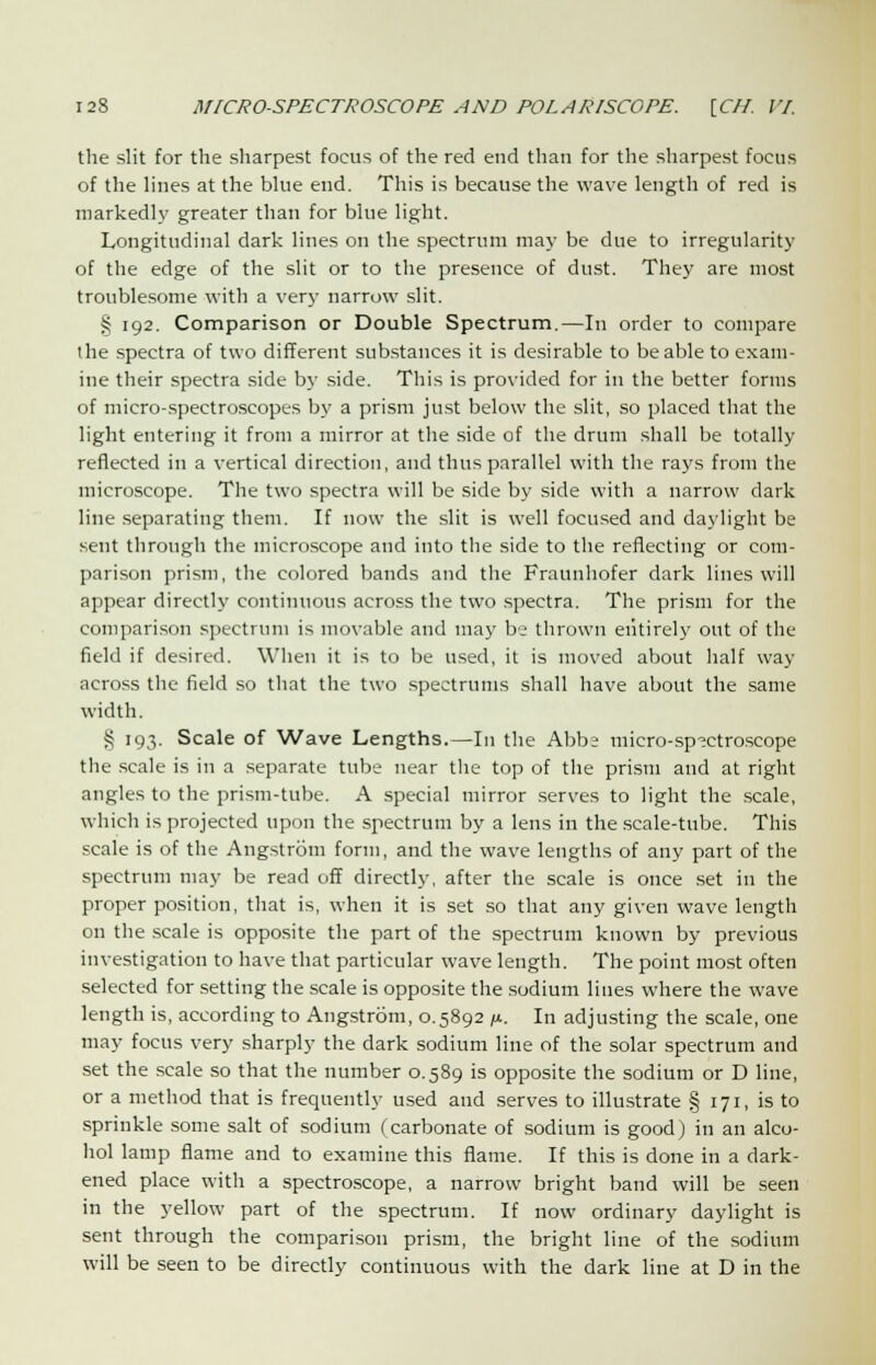 the slit for the sharpest focus of the red end than for the sharpest focus of the lines at the blue end. This is because the wave length of red is markedly greater than for blue light. Longitudinal dark lines on the spectrum may be due to irregularity of the edge of the slit or to the presence of dust. They are most troublesome with a very narrow slit. § 192. Comparison or Double Spectrum.—In order to compare the spectra of two different substances it is desirable to be able to exam- ine their spectra side by side. This is provided for in the better forms of micro-spectroscopes by a prism just below the slit, so placed that the light entering it from a mirror at the side of the drum shall be totally reflected in a vertical direction, and thus parallel with the rays from the microscope. The two spectra will be side by side with a narrow dark line separating them. If now the slit is well focused and daylight be sent through the microscope and into the side to the reflecting or com- parison prism, the colored bands and the Fraunhofer dark lines will appear directly continuous across the two spectra. The prism for the comparison spectrum is movable and may be thrown entirely out of the field if desired. When it is to be used, it is moved about half way across the field so that the two spectrums shall have about the same width. § 193. Scale of Wave Lengths.—In the Abbe micro-spectroscope the scale is in a separate tube near the top of the prism and at right angles to the prism-tube. A special mirror serves to light the scale, which is projected upon the spectrum by a lens in the scale-tube. This scale is of the Angstrom form, and the wave lengths of any part of the spectrum may be read off directly, after the scale is once set in the proper position, that is, when it is set so that any given wave length on the scale is opposite the part of the spectrum known by previous investigation to have that particular wave length. The point most often selected for setting the scale is opposite the sodium lines where the wave length is, according to Angstrom, 0.5892 /*. In adjusting the scale, one may focus very sharply the dark sodium line of the solar spectrum and set the scale so that the number 0.589 is opposite the sodium or D line, or a method that is frequently used and serves to illustrate § 171, is to sprinkle some salt of sodium (carbonate of sodium is good) in an alco- hol lamp flame and to examine this flame. If this is done in a dark- ened place with a spectroscope, a narrow bright band will be seen in the yellow part of the spectrum. If now ordinary daylight is sent through the comparison prism, the bright line of the sodium will be seen to be directly continuous with the dark line at D in the