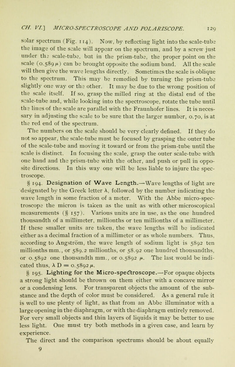 solar spectrum (Fig. 114). Now, by reflecting light into the scale-tube the image of the scale will appear on the spectrum, and by a screw just under the scale-tube, but in the prism-tube, the proper point on the scale (0.589/*) can be brought opposite the sodium band. All the scale will then give the wave lengths directly. Sometimes the scale is oblique to the spectrum. This may be remedied by turning the prism-tube slightly one way or the other. It may be due to the wrong position of the scale itself. If so, grasp the milled ring at the distal end of the scale-tube and, while looking into the spectroscope, rotate the tube until the lines of the scale are parallel with the Fraunhofer lines. It is neces- sary in adjusting the scale to be sure that the larger number, 0.70, is at the red end of the spectrum. The numbers on the scale should be very clearly defined. If they do not so appear, the scale-tube must be focused by grasping the outer tube of the scale-tube and moving it toward or from the prism-tube until the scale is distinct. In focusing the scale, grasp the outer scale-tube with one hand and the prism-tube with the other, and push or pull in oppo- site directions. In this way one will be less liable to injure the spec- troscope. S 194. Designation of Wave Length.—Wave lengths of light are designated by the Greek letter A., followed by the number indicating the wave length in some fraction of a meter. With the Abbe micro-spec- troscope the micron is taken as the unit as with other microscopical measurements (§ 157). Various units are in use, as the one hundred thousandth of a millimeter, millionths or ten millionths of a millimeter. If these smaller units are taken, the wave lengths will be indicated either as a decimal fraction of a millimeter or as whole numbers. Thus, according to Angstrom, the wave length of sodium light is 5892 ten millionths mm., or 589.2 millionths, or 58.92 one hundred thousandths, or 0.5892 one thousandth mm., or 0.5892 /*. The last would be indi- cated thus, A D = 0.5892/x. § 195. Lighting for the Micro-spectroscope.—For opaque objects a strong light should be thrown on them either with a concave mirror or a condensing lens. For transparent objects the amount of the sub- stance and the depth of color must be considered. As a general rule it is well to use plenty of light, as that from an Abbe illuminator with a large opening in the diaphragm, or with the diaphragm entirely removed. For very small objects and thin layers of liquids it may be better to use less light. One must try both methods in a given case, and learn by experience. The direct and the comparison spectruins should be about equally 9
