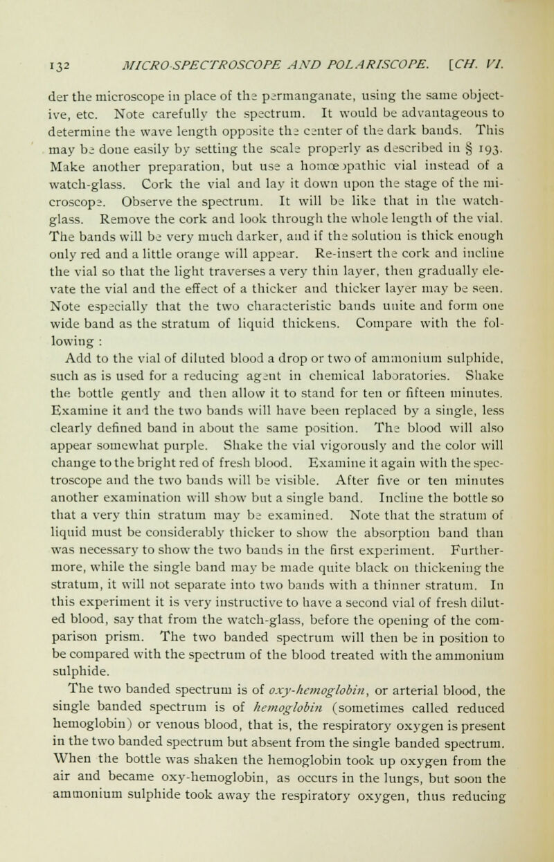 der the microscope in place of ths permanganate, using the same object- ive, etc. Note carefully the spectrum. It would be advantageous to determine the wave length opposite the center of the dark bands. This may be done easily by setting the scale properly as described in § 193. Make another preparation, but use a homoeopathic vial instead of a watch-glass. Cork the vial and lay it down upon the stage of the mi- croscope. Observe the spectrum. It will be like that in the watch- glass. Remove the cork and look through the whole length of the vial. The bands will be very much darker, and if the solution is thick enough only red and a little orange will appear. Re-insert the cork and incline the vial so that the light traverses a very thin layer, then gradually ele- vate the vial and the effect of a thicker and thicker layer may be seen. Note especially that the two characteristic bands unite and form one wide band as the stratum of liquid thickens. Compare with the fol- lowing : Add to the vial of diluted blood a drop or two of ammonium sulphide, such as is used for a reducing agent in chemical laboratories. Shake the bottle gently and then allow it to stand for ten or fifteen minutes. Examine it and the two bands will have been replaced by a single, less clearly defined band in about the same position. The blood will also appear somewhat purple. Shake the vial vigorously and the color will change to the bright red of fresh blood. Examine it again with the spec- troscope and the two bauds will be visible. After five or ten minutes another examination will show but a single band. Incline the bottle so that a very thin stratum may be examined. Note that the stratum of liquid must be considerably thicker to show the absorption band than was necessary to show the two bands in the Srst experiment. Further- more, while the single band may be made quite black on thickening the stratum, it will not separate into two bands with a thinner stratum. In this experiment it is very instructive to have a second vial of fresh dilut- ed blood, say that from the watch-glass, before the opening of the com- parison prism. The two banded spectrum will then be in position to be compared with the spectrum of the blood treated with the ammonium sulphide. The two banded spectrum is of oxy-hemoglobin, or arterial blood, the single banded spectrum is of hemoglobin (sometimes called reduced hemoglobin) or venous blood, that is, the respiratory oxygen is present in the two banded spectrum but absent from the single banded spectrum. When the bottle was shaken the hemoglobin took up oxygen from the air and became oxy-hemoglobin, as occurs in the lungs, but soon the ammonium sulphide took away the respiratory oxygen, thus reducing