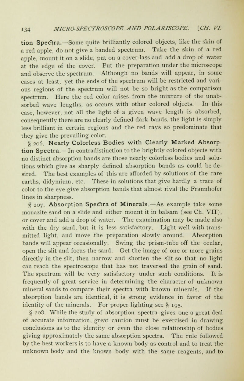 tion Spectra.—Some quite brilliantly colored objects, like the skin of a red apple, do not give a banded spectrum. Take the skin of a red apple, mount it on a slide, put on a cover-lass and add a drop of water at the edge of the cover. Put the preparation under the microscope and observe the spectrum. Although no bands will appear, in some cases at least, yet the ends of the spectrum will be restricted and vari- ous regions of the spectrum will not be so bright as the comparison spectrum. Here the red color arises from the mixture of the unab- sorbed wave lengths, as occurs with other colored objects. In this case, however, not all the light of a given wave length is absorbed, consequently there are no clearly defined dark bands, the light is simply less brilliant in certain regions and the red rays so predominate that they give the prevailing color. § 206. Nearly Colorless Bodies with Clearly Marked Absorp- tion Spectra—In contradistinction to the brightly colored objects with no distinct absorption bands are those nearly colorless bodies and solu- tions which give as sharply defined absorption bands as could be de- sired. The best examples of this are afforded by solutions of the rare earths, didymium, etc. These in solutions that give hardly a trace of color to the eye give absorption bands that almost rival the Fraunhofer lines in sharpness. § 207. Absorption Spectra of Minerals.—As example take some monazite sand on a slide and either mount it in balsam (see Ch. VII), or cover and add a drop of water. The examination may be made also with the dry sand, but it is less satisfactory. Light well with trans- mitted light, and move the preparation slowly around. Absorption bands will appear occasionally. Swing the prism-tube off the ocular, open the slit and focus the sand. Get the image of one or more grains directly in the slit, then narrow and shorten the slit so that no light can reach the spectroscope that has not traversed the grain of sand. The spectrum will be very satisfactory under such conditions. It is frequently of great service in determining the character of unknown mineral sands to compare their spectra with known minerals. If the absorption bands are identical, it is strong evidence in favor of the identity of the minerals. For proper lighting see § 195. § 20S. While the study of absorption spectra gives one a great deal of accurate information, great caution must be exercised in drawing conclusions as to the identity or even the close relationship of bodies giving approximate^- the same absorption spectra. The rule followed by the best workers is to have a known body as control and to treat the unknown body and the known body with the same reagents, and to