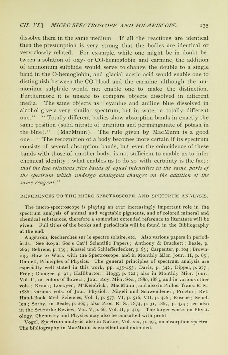 dissolve them in the same medium. If all the reactions are identical then the presumption is very strong that the bodies are identical or very closely related. For example, while one might be in doubt be- tween a solution of oxy- or CO-hemoglobin and carmine, the addition of ammonium sulphide would serve to change the double to a single band in the O-hemoglobin, and glacial acetic acid would enable one to distinguish between the CO-blood and the carmine, although the am- monium sulphide would not enable one to make the distinction. Furthermore it is unsafe to compare objects dissolved in different media. The same objects as  cyaniue and aniline blue dissolved in alcohol give a very similar spectrum, but in water a totally different one.  Totally different bodies show absorption bands in exactly the same position (solid nitrate of uranium and permanganate of potash in the blue). (MacMunn). The rule given by MacMunn is a good one :  The recognition of a body becomes more certain if its spectrum consists of several absorption bands, but even the coincidence of these bands with those of another body, is not sufficient to enable us to infer chemical identity ; what enables us to do so with certainty is the fact: that the two solutions give bands of equal intensities in the same parts of the spectrum which u?idergo analogous changes on the addition of the same reagent. REFERENCES TO THE MICRO-SPECTROSCOPE AND SPECTRUM ANALYSIS. The micro-spectroscope is playing an ever increasingly important role in the spectrum analysis of animal and vegetable pigments, and of colored mineral and chemical substances, therefore a somewhat extended reference to literature will be given. Full titles of the books and periodicals will be found in the Bibliography at the end. Angstrom, Recherches sur le spectre solaire, etc. Also various papers in period- icals. See Royal Soc's Cat'l Scientific Papers ; Anthony & Brackett ; Beale, p. 269; Behrens, p. 139 ; Kossel und Schiefferdecker, p. 63 ; Carpenter, p. 104 ; Brown- ing, How to Work with the Spectroscope, and in Monthly Micr. Jour., II, p. 65 ; Daniell, Principles of Physics. The general principles of spectrum analysis are especially well stated in this work, pp. 435-455 ; Davis, p. 342 ; Dippel, p. 277 ; Frey ; Gamgee, p. 91 ; Halliburton ; Hogg, p. 122 ; also in Monthly Micr. Jour., Vol. II, on colors of flowers ; Jour. Roy. Micr. Soc, 1S80, 18S3, and in various other vols.; Kraus ; L,ockyer ; M'Kendrick ; MacMunn ; and also in Philos. Trans. R. S., 1S86 ; various vols, of Jour. Physiol. ; Nageli und Schwendener ; Proctor ; Ref. Hand-Book Med. Sciences, Vol. I, p. 577, VI, p. 516, VII. p. 426 ; Roscoe ; Schel- len ; Sorby, in Beale, p. 269 ; also Proc. R. S., 1874, p. 31, 1867, p. 433 ; see also in the Scientific Review, Vol. V, p. 66, Vol. II, p. 419. The larger works on Physi- ology, Chemistry and Physics may also be consulted with profit. Vogel, Spectrum analysis, also in Nature, Vol. xix, p. 495, on absorption spectra. The bibliography in MacMunn is excellent and extended.