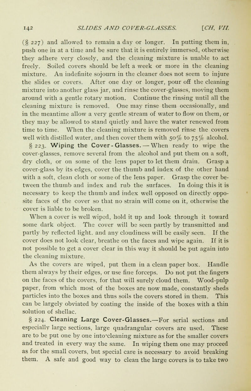 (§ 227) and allowed to remain a day or longer. In putting them in, push one in at a time and be sure that it is entirely immersed, otherwise they adhere very closel)', and the cleaning mixture is unable to act freely. Soiled covers should be left a week or more in the cleaning mixture. An indefinite sojourn in the cleaner does not seem to injure the slides or covers. After one day or longer, pour off the cleaning mixture into another glass jar, and rinse the cover-glasses, moving them around with a gentle rotary motion. Continue the rinsing until all the cleaning mixture is removed. One may rinse them occasionally, and in the meantime allow a very gentle stream of water to flow on them, or they may be allowed to stand quietly and have the water renewed from time to time. When the cleaning mixture is removed rinse the covers well with distilled water, and then cover them with 50% to 75% alcohol. J5223. Wiping the Cover-Glasses. — When ready to wipe the cover-glasses, remove several from the alcohol and put them on a soft, dry cloth, or on some of the lens paper to let them drain. Grasp a cover-glass by its edges, cover the thumb and index of the other hand with a soft, clean cloth or some of the lens paper. Grasp the cover be- tween the thumb and index and rub the surfaces. In doing this it is necessary to keep the thumb and index well opposed on directly oppo- site faces of the cover so that no strain will come on it, otherwise the cover is liable to be broken. When a cover is well wiped, hold it up and look through it toward some dark object. The cover will be seen partly by transmitted and partly by reflected light, and any cloudiness will be easily seen. If the cover does not look clear, breathe on the faces and wipe again. If it is not possible to get a cover clear in this way it should be put again into the cleaning mixture. As the covers are wiped, put them in a clean paper box. Handle them always by their edges, or use fine forceps. Do not put the fingers on the faces of the covers, for that will surely cloud them. Wood-pulp paper, from which most of the boxes are now made, constantly sheds particles into the boxes and thus soils the covers stored in them. This can be largely obviated by coating the inside of the boxes with a thin solution of shellac. § 224. Cleaning Large Cover-Glasses.—For serial sections and especially large sections, large quadrangular covers are used. These are to be put one by one intocleaning mixture as for the smaller covers and treated in every way the same. In wiping them one may proceed as for the small covers, but special care is necessary to avoid breaking them. A safe and good way to clean the large covers is to take two