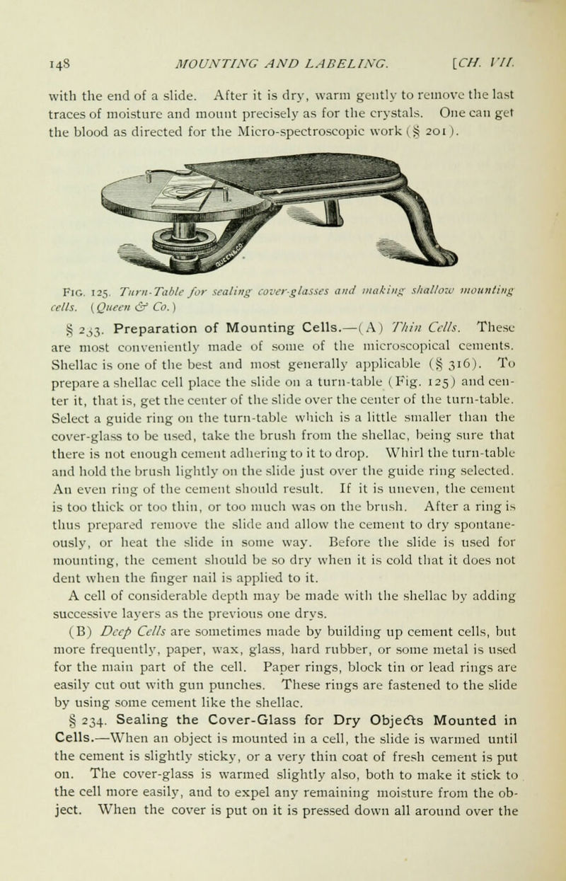 with the end of a slide. After it is dry, warm gently to remove the last traces of moisture and mount precisely as for the crystals. One can get the blood as directed for the Micro-spectroscopic work (§ 201). Fig. 125. Turn-Table for sealing cover-glasses ami making shallow mounting cells. (Queen & Co.) £ 233. Preparation of Mounting Cells.—(A) Tliin Cells. These are most conveniently made of some of the microscopical cements. Shellac is one of the best and most generally applicable (§316). To prepare a shellac cell place the slide on a turn-table ( Fig. 125) and cen- ter it, that is, get the center of the slide over the center of the turn-table. Select a guide ring on the turn-table which is a little smaller than the cover-glass to be used, take the brush from the shellac, being sure that there is not enough cement adhering to it to drop. Whirl the turn-table and hold the brush lightly on the slide just over the guide ring selected. An even ring of the cement should result. If it is uneven, the cement is too thick or too thin, or too much was on the brush. After a ring is thus prepared remove the slide and allow the cement to dry spontane- ously, or heat the slide in some way. Before the slide is used for mounting, the cement should be so dry when it is cold that it does not dent when the finger nail is applied to it. A cell of considerable depth may be made with the shellac by adding successive layers as the previous one drys. (B) Deep Cells are sometimes made by building up cement cells, but more frequently, paper, wax, glass, hard rubber, or some metal is used for the main part of the cell. Paper rings, block tin or lead rings are easily cut out with gun punches. These rings are fastened to the slide by using some cement like the shellac. § 234. Sealing the Cover-Glass for Dry Objects Mounted in Cells.—When an object is mounted in a cell, the slide is warmed until the cement is slightly sticky, or a very thin coat of fresh cement is put on. The cover-glass is warmed slightly also, both to make it stick to the cell more easily, and to expel any remaining moisture from the ob- ject. When the cover is put on it is pressed down all around over the