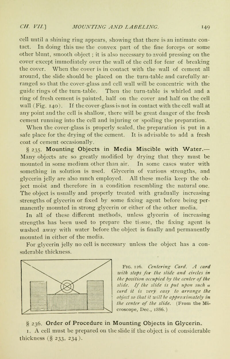 cell until a shining ring appears, showing that there is an intimate con- tact. In doing this use the convex part of the fine forceps or some other blunt, smooth object ; it is also necessary to avoid pressing on the cover except immediately over the wall of the cell for fear of breaking the cover. When the cover is in contact with the wall of cement all around, the slide should be placed on the turn-table and carefully ar- ranged so that the cover-glass and cell wall will be concentric with the guide rings of the turn-table. Then the turn-table is whirled and a ring of fresh cement is painted, half on the cover and half on the cell wall (Fig. 140). If the cover-glass is not in contact with the cell wall at any point and the cell is shallow, there will be great danger of the fresh cement running into the cell and injuring or spoiling the preparation. When the cover-glass is properly sealed, the preparation is put in a safe place for the drying of the cement. It is advisable to add a fresh coat of cement occasionally. § 235. Mounting Objects in Media Miscible with Water.— Many objects ate so greatly modified by drying that they must be mounted in some medium other than air. In some cases water with something in solution is used. Glycerin of various strengths, and glycerin jelly are also much employed. All these media keep the ob- ject moist and therefore in a condition resembling the natural one. The object is usually and properly treated with gradually increasing strengths of glycerin or fixed by some fixing agent before being per- manently mounted in strong glycerin or either of the other media. In all of these different methods, unless glycerin of increasing strengths has been used to prepare the tissue, the fixing agent is washed away with water before the object is finally and permanently mounted in either of the media. For glycerin jelly no cell is necessary unless the object has a con- siderable thickness. Fig. 126. Centering Card. A card with slops for the slide and circles in the position occupied by the center of the slide. If the slide is put upon such a card it is very easy to arrange the object so that it will be approximately in the center of the slide. (From the Mi- croscope, Dec, 1SS6.) § 236. Order of Procedure in Mounting Objects in Glycerin. 1. A cell must be prepared on the slide if the object is of considerable thickness (§ 233, 234).