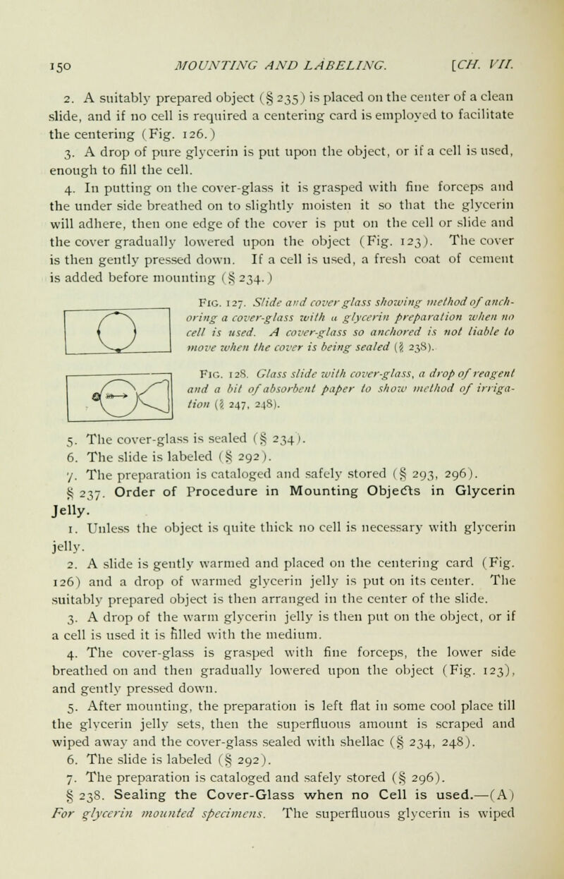 2. A suitably prepared object (§ 235) is placed on the center of a clean slide, and if no cell is required a centering card is employed to facilitate the centering (Fig. 126.) 3. A drop of pure glycerin is put upon the object, or if a cell is used, enough to fill the cell. 4. In putting on the cover-glass it is grasped with fine forceps and the under side breathed on to slightly moisten it so that the glycerin will adhere, then one edge of the cover is put on the cell or slide and the cover gradually lowered upon the object (Fig. 123). The cover is then gently pressed down. If a cell is used, a fresh coat of cement is added before mounting (§ 234.) oc Fig. 127. Slide and cover glass showing method ofanch- oring a cover-glass with a glycerin preparation when no cell is used. A cover-glass so anchored is not liable to move when the cover is being sealed ($ 238). Fig. 12S. Glass slide with cover-glass, a drop 0/reagent and a bit of absorbent paper to show method of irriga- tion (i 247, 248). 5. The cover-glass is sealed (§ 234). 6. The slide is labeled (§ 292). y. The preparation is cataloged and safely stored (§ 293, 296). S 237. Order of Procedure in Mounting Objects in Glycerin Jelly. 1. Unless the object is quite thick no cell is necessary with glycerin jelly. 2. A slide is gently warmed and placed on the centering card (Fig. 126) and a drop of warmed glycerin jelly is put on its center. The suitably prepared object is then arranged in the center of the slide. 3. A drop of the warm glycerin jelly is then put on the object, or if a cell is used it is rilled with the medium. 4. The cover-glass is grasped with fine forceps, the lower side breathed on and then gradually lowered upon the object (Fig. 123), and gently pressed down. 5. After mounting, the preparation is left flat in some cool place till the glycerin jelly sets, then the superfluous amount is scraped and wiped away and the cover-glass sealed with shellac (§ 234, 248). 6. The slide is labeled (§ 292). 7. The preparation is cataloged and safely stored (§ 296). § 238. Sealing the Cover-Glass when no Cell is used.—(A) For glycerin mounted specimens. The superfluous glycerin is wiped