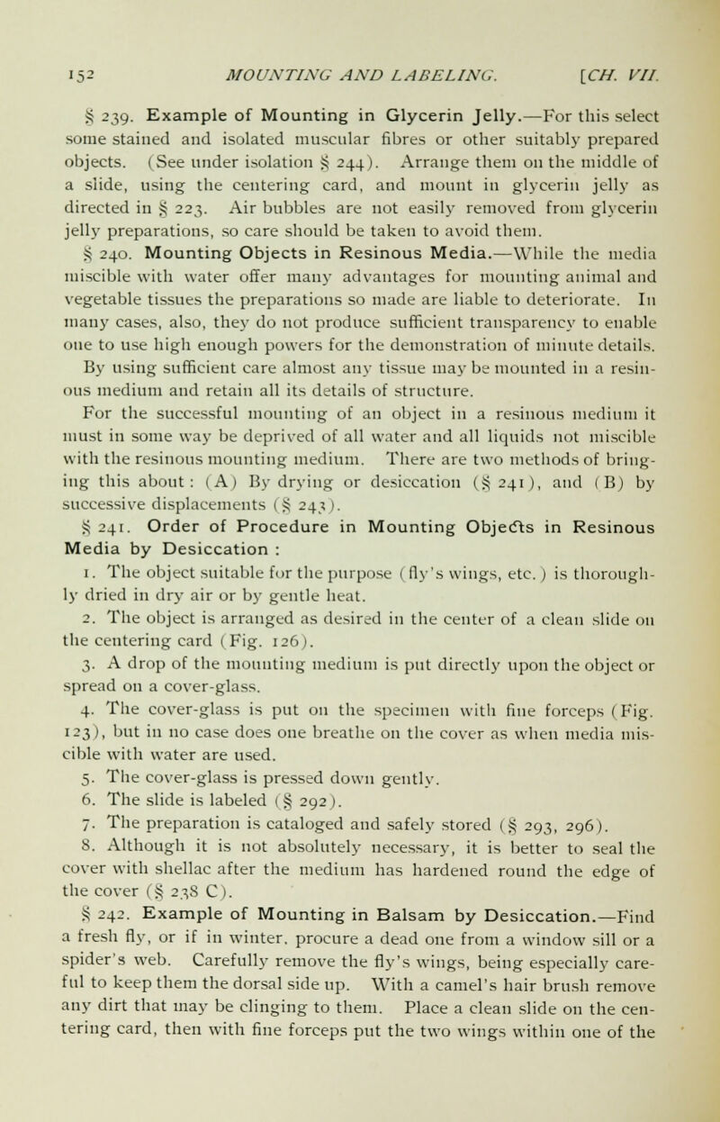 § 239. Example of Mounting in Glycerin Jelly.—For this select some stained and isolated muscular fibres or other suitably prepared objects. (See under isolation S 244). Arrange them on the middle of a slide, using the centering card, and mount in glycerin jelly as directed in § 223. Air bubbles are not easily removed from glycerin jelly preparations, so care should be taken to avoid them. S 240. Mounting Objects in Resinous Media.—While the media miscible with water offer man}- advantages for mounting animal and vegetable tissues the preparations so made are liable to deteriorate. In many cases, also, the}' do not produce sufficient transparency to enable one to use high enough powers for the demonstration of minute details. By using sufficient care almost any tissue may be mounted in a resin- ous medium and retain all its details of structure. For the successful mounting of an object in a resinous medium it must in some way be deprived of all water and all liquids not miscible with the resinous mounting medium. There are two methods of bring- ing this about: (A) By drying or desiccation (§241), and (B) by successive displacements (§ 243). S 241. Order of Procedure in Mounting Objects in Resinous Media by Desiccation : 1. The object suitable for the purpose (fly's wings, etc.) is thorough- ly dried in dry air or by gentle heat. 2. The object is arranged as desired in the center of a clean slide 011 the centering card ( Fig. 126). 3. A drop of the mounting medium is put directly upon the object or spread on a cover-glass. 4. The cover-glass is put on the specimen with fine forceps (Fig. 123), but in no case does one breathe on the cover as when media mis- cible with water are used. 5. The cover-glass is pressed down gently. 6. The slide is labeled (§ 292). 7. The preparation is cataloged and safely stored (§ 293, 296). 8. Although it is not absolutely necessary, it is better to seal the cover with shellac after the medium has hardened round the edge of the cover (§ 23S C). S 242. Example of Mounting in Balsam by Desiccation.—Find a fresh fly, or if in winter, procure a dead one from a window sill or a spider's web. Carefully remove the fly's wings, being especially care- ful to keep them the dorsal side up. With a camel's hair brush remove any dirt that may be clinging to them. Place a clean slide on the cen- tering card, then with fine forceps put the two wings within one of the