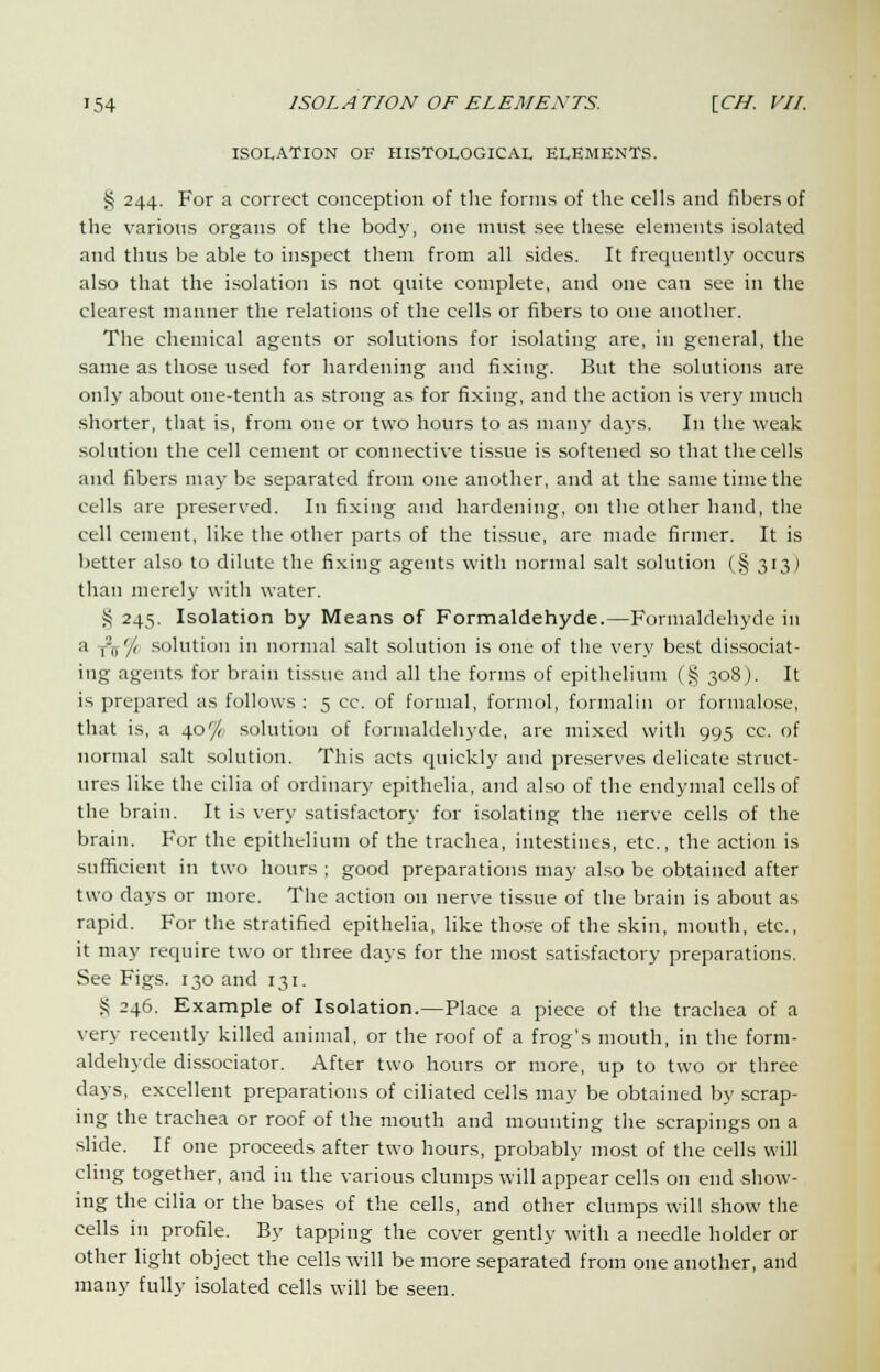 ISOLATION OF HISTOLOGICAL ELEMENTS. § 244. For a correct conception of the forms of the cells and fibers of the various organs of the body, one must see these elements isolated and thus be able to inspect them from all sides. It frequently occurs also that the isolation is not quite complete, and one can see in the clearest manner the relations of the cells or fibers to one another. The chemical agents or solutions for isolating are, in general, the same as those used for hardening and fixing. But the solutions are only about one-tenth as strong as for fixing, and the action is very much shorter, that is, from one or two hours to as many days. In the weak solution the cell cement or connective tissue is softened so that the cells and fibers may be separated from one another, and at the same time the cells are preserved. In fixing and hardening, on the other hand, the cell cement, like the other parts of the tissue, are made firmer. It is better also to dilute the fixing agents with normal salt solution (§ 313) than merely with water. S 245. Isolation by Means of Formaldehyde.—Formaldehyde in a TV/ solution in normal salt solution is one of the very best dissociat- ing agents for brain tissue and all the forms of epithelium (§ 308). It is prepared as follows : 5 cc. of formal, formol, formalin or formalose, that is, a 40% solution of formaldehyde, are mixed with 995 cc. of normal salt solution. This acts quickly and preserves delicate struct- ures like the cilia of ordinary epithelia, and also of the endymal cells of the brain. It is very satisfactory for isolating the nerve cells of the brain. For the epithelium of the trachea, intestines, etc., the action is sufficient in two hours ; good preparations may also be obtained after two days or more. The action on nerve tissue of the brain is about as rapid. For the stratified epithelia, like those of the skin, mouth, etc., it may require two or three days for the most satisfactory preparations. See Figs. 130 and 131. S 246. Example of Isolation.—Place a piece of the trachea of a very recently killed animal, or the roof of a frog's mouth, in the form- aldehyde dissociator. After two hours or more, up to two or three days, excellent preparations of ciliated cells may be obtained by scrap- ing the trachea or roof of the mouth and mounting the scrapings on a slide. If one proceeds after two hours, probably most of the cells will cling together, and in the various clumps will appear cells on end show- ing the cilia or the bases of the cells, and other clumps will show the cells in profile. By tapping the cover gently with a needle holder or other light object the cells will be more separated from one another, and many fully isolated cells will be seen.