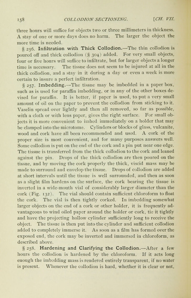 three hours will suffice for objects two or three millimeters in thickness. A stay of one or more days does no harm. The larger the object the more time is needed. § 256. Infiltration with Thick Collodion.—The thin collodion is poured off and thick collodion ( S 304 ) added. For very small objects, four or five hours will suffice to infiltrate, but for larger objects a longer time is necessary. The tissue does not seem to be injured at all in the thick collodion, and a stay in it during a day or even a week is more certain to insure a perfect infiltration. § 257. Imbedding.—The tissue may be imbedded in a paper box, such as is used for paraffin imbedding, or in any of the other boxes de- vised for paraffin. It is better, if paper is used, to put a very small amount of oil on the paper to prevent the collodion from sticking to it. Vaselin spread over lightly and then all removed, so far as possible, with a cloth or with lens paper, gives the right surface. For small ob- jects it is more convenient to imbed immediately on a holder that may be clamped into the microtome. Cylinders or blocks of glass, vulcanite, wood and cork have all been recommended and used. A cork of the proper size is most convenient, and for many purposes answers well. Some collodion is put on the end of the cork and a pin put near one edge. The tissue is transferred from the thick collodion to the cork and leaned against the pin. Drops of the thick collodion are then poured on the tissue, and by moving the cork properly the thick, viscid mass may be made to surround and envelop the tissue. Drops of collodion are added at short intervals until the tissue is well surrounded, and then as soon as a slight film hardens on the surface, the cork bearing the tissue is inverted in a wide-mouth vial of considerably larger diameter than the cork (Fig. 132 ). The vial should contain sufficient chloroform to float the cork. The vial is then tightly corked. In imbedding somewhat larger objects on the end of a cork or other holder, it is frequently ad- vantageous to wind oiled paper around the holder or cork, tie it tightly and have the projecting hollow cylinder sufficiently long to receive the object. The tissue is then put into the cylinder and sufficient collodion added to completely immerse it. As soon as a film has formed over the exposed end, the cork may be inverted and immersed in chloroform, as described above. § 258. Hardening and Clarifying the Collodion.—After a few hours the collodion is hardened by the chloroform. If it acts long enough the imb:dding mass is rendered entirely transparent, if no water is present. Whenever the collodion is hard, whether it is clear or not,