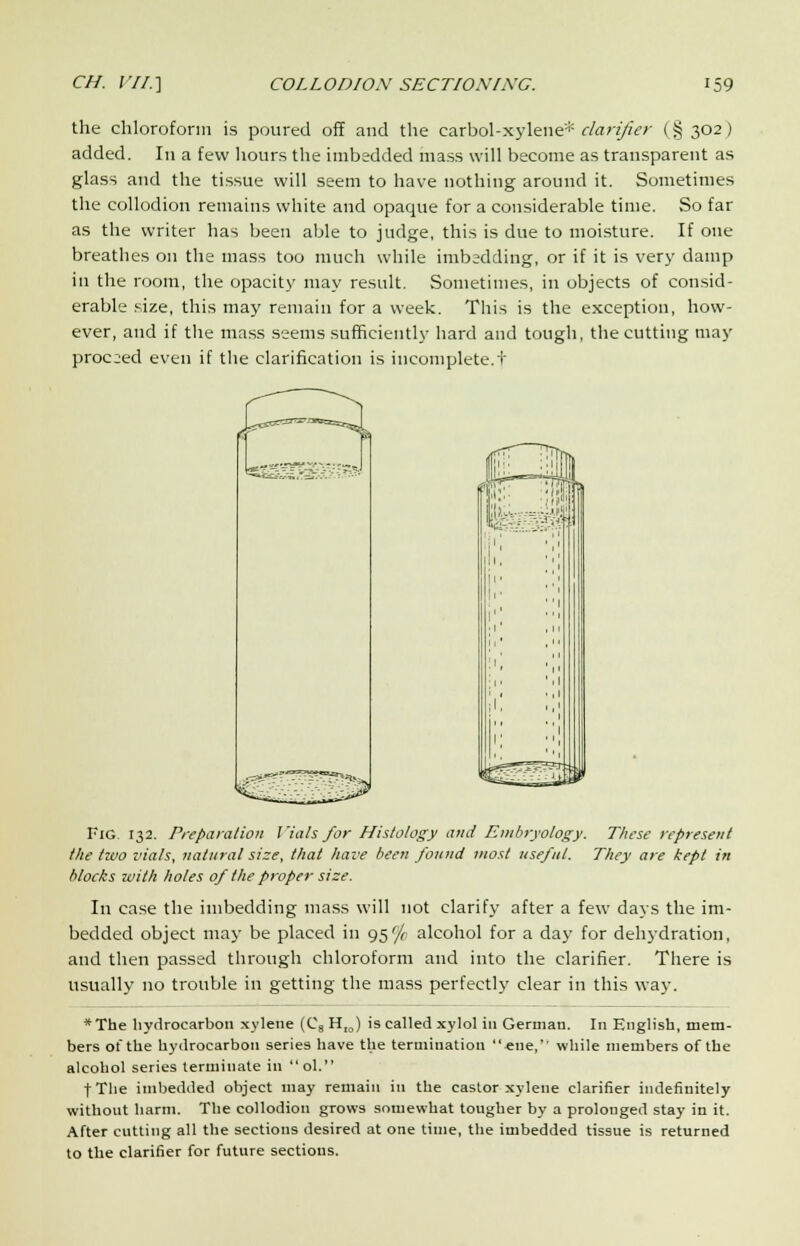 the chloroform is poured off and the carbol-xylene* clarifier (§ 302) added. In a few hours the imbedded mass will become as transparent as glass and the tissue will seem to have nothing around it. Sometimes the collodion remains white and opaque for a considerable time. So far as the writer has been able to judge, this is due to moisture. If one breathes on the mass too much while imbsdding, or if it is very damp in the room, the opacity may result. Sometimes, in objects of consid- erable size, this may remain for a week. This is the exception, how- ever, and if the mass seems sufficiently hard and tough, the cutting may proceed even if the clarification is incomplete.t Fig. 132. Preparation Vials for Histology and Embryology. These represent the two vials, natural size, that have been found most useful. They are kept in blocks xvith holes of the proper size. In case the imbedding mass will not clarify after a few days the im- bedded object may be placed in 95'/r alcohol for a day for dehydration, and then passed through chloroform and into the clarifier. There is usually no trouble in getting the mass perfectly clear in this way. *The hydrocarbon xylene (C8 HIO) is called xylol in German. In English, mem- bers of the hydrocarbon series have the termination «ne,'p while members of the alcohol series terminate in  ol. fThe imbedded object may remain in the castor xylene clarifier indefinitely without harm. The collodion grows somewhat tougher by a prolonged stay in it. After cutting all the sections desired at one time, the imbedded tissue is returned to the clarifier for future sections.