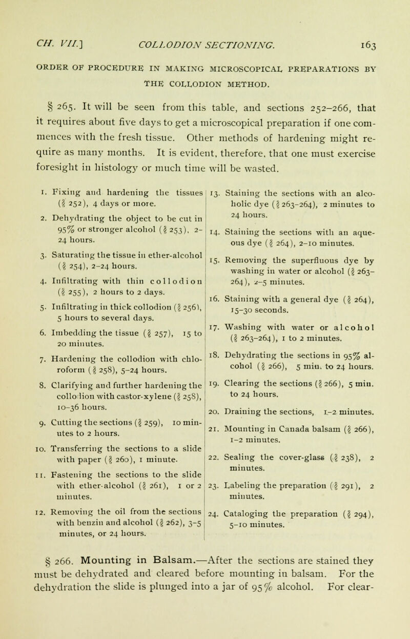 ORDER OF PROCEDURE IN MAKING MICROSCOPICAL PREPARATIONS BY THE COLLODION METHOD. § 265. It will be seen from this table, and sections 252-266, that it requires about five days to get a microscopical preparation if one com- mences with the fresh tissue. Other methods of hardening might re- quire as many months. It is evident, therefore, that one must exercise foresight in histology or much time will be wasted. 1. Fixing and hardening the tissues (# 252), 4 days or more. 2. Dehydrating the object to be cut in 95% or stronger alcohol (J 253), 2- 24 hours. 3. Saturating the tissue in ether-alcohol (I 254), 2-24 hours. 4. Infiltrating with thin collodion ('i 255), 2 hours to 2 days. 5. Infiltrating in thick collodion (J 256), 5 hours to several days. 6. Imbedding the tissue ($ 257), 15 to 20 minutes. 7. Hardening the collodion with chlo- roform (J 258), 5-24 hours. 8. Clarifying and further hardening the collodion with castor-xylene (J 25S), 10-36 hours. 9. Cutting the sections ({j 259), 10 min- utes to 2 hours. 10. Transferring the sections to a slide with paper ($ 260), 1 minute. 11. Fastening the sections to the slide with ether-alcohol (? 261), 1 or 2 minutes. 12. Removing the oil from the sections with benzin and alcohol (I 262), 3-5 minutes, or 24 hours. 13. Staining the sections with an alco- holic dye (J 263-264), 2 minutes to 24 hours. 14. Staining the sections with an aque- ous dye (I 264), 2-10 minutes. ! 15. Removing the superfluous dye by washing in water or alcohol (ji 263- 264), 1-5 minutes. 16. Staining with a general dye (§ 264), 15-30 seconds. 17. Washing with water or alcohol (f! 263-264), 1 to 2 minutes. 18. Dehydrating the sections in 95% al- cohol {I 266), 5 miu. to 24 hours. 19. Clearing the sections {\ 266), 5 tnin. to 24 hours. 20. Draining the sections, 1-2 minutes. 21. Mounting in Canada balsam {\ 266), 1-2 minutes. 22. Sealing the cover-glass (,J 238), 2 minutes. 23. Labeling the preparation (§ 291), 2 minutes. 24. Cataloging the preparation (ji 294), 5-10 minutes. § 266. Mounting in Balsam.—After the sections are stained they must be dehydrated and cleared before mounting in balsam. For the dehydration the slide is plunged into a jar of 95% alcohol. For clear-