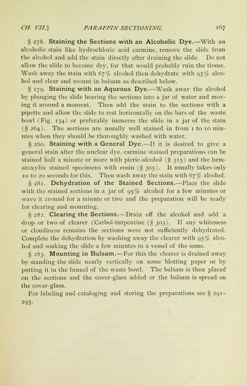 § 278. Staining the Sections with an Alcoholic Dye.—With an alcoholic stain like hydrochloric acid carmine, remove the slide from the alcohol and add the stain directly after draining the slide. Do not allow the slide to become dry, for that would probably ruin the tissue. Wash away the stain with 67 '/< alcohol then dehydrate with 95'/( alco- hol and clear and mount in balsam as described below. § 279. Staining with an Aqueous Dye.—Wash away the alcohol by plunging the slide bearing the sections into a jar of water and mov- ing it around a moment. Then add the stain to the sections with a pipette and allow the slide to rest horizontally on the bars of the waste bowl (Fig. 134) or preferably immerse the slide in a jar of the stain ($ 264). The sections are usually well stained in from 1 to 10 min- utes when they should be thoroughly washed with water. § 280. Staining with a General Dye.—If it is desired to give a general stain after the nuclear dye, carmine stained preparations can be stained half a minute or more with picric-alcohol (§ 315) and the hem- atoxylin stained specimens with eosin (§ 305J. It usually takes only 10 to 20 seconds for this. Then wash away the stain with 67^ alcohol. S 2S1. Dehydration of the Stained Sections.—Place the slide with the stained sections in a jar of 95% alcohol for a few minutes or wave it around for a minute or two and the preparation will be ready for clearing and mounting. S 282. Clearing the Sections.—Drain off the alcohol and add a drop or two of clearer (Carbol-turpentine (S 303). If any whiteness or cloudiness remains the sections were not sufficiently dehydrated. Complete the dehydration by washing away the clearer with 95'/ alco- hol and soaking the slide a few minutes in a vessel of the same. § 283. Mounting in Balsam.—For this the clearer is drained away by standing the slide nearly vertically on some blotting paper or by putting it in the funnel of the waste bowl. The balsam is then placed on the sections and the cover-glass added or the balsam is spread on the cover-glass. For labeling and cataloging and storing the preparations see § 291- 295-