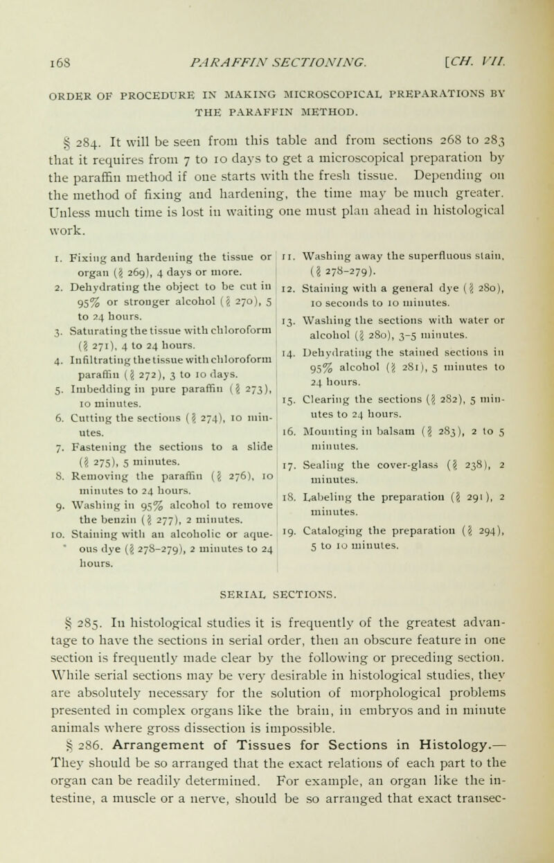 ORDER OF PROCEDURE IN MAKING MICROSCOPICAL PREPARATIONS BY THE PARAFFIN METHOD. § 284. It will be seen from this table and from sections 268 to 283 that it requires from 7 to 10 days to get a microscopical preparation by the paraffin method if one starts with the fresh tissue. Depending on the method of fixing and hardening, the time may be much greater. Unless much time is lost in waiting one must plan ahead in histological work. 1. Fixing and hardening the tissue or organ (# 269), 4 days or more. 2. Dehydrating the object to be cut in 95% or stronger alcohol {% 270), 5 to 24 hours. 3. Saturating the tissue with chloroform ('</, 271), 4 to 24 hours. 4. Infiltrating the tissue with chloroform paraffin ('i 272), 3 to 10 days. 5. Imbedding in pure paraffin (§ 273), 10 minutes. 6. Cutting the sections (\ 274), 10 min- utes. 7. Fastening the sections to a slide (S 275), 5 minutes. 8. Removing the paraffin {\ 276), 10 minutes to 24 hours. 9. Washing in 95% alcohol to remove the benzin (J 277), 2 minutes. 10. Staining with an alcoholic or aque- ous dye ('i 278-279), 2 minutes to 24 hours. 11. Washing away the superfluous slain, (?278-279). 12. Staining with a general dye (\ 280), 10 seconds to 10 minutes. 13. Washing the sections with water or alcohol (5 280), 3-5 minutes. Dehydrating the stained sections in 95% alcohol ({< 281), 5 minutes to 24 hours. Clearing the sections {'i 282), 5 min- utes to 24 hours. 16. Mounting in balsam (I 283), 2 to 5 minutes, 17. Sealing the cover-glass (<i 238), 2 minutes. Labeling the preparation (§ 291), 2 minutes. Cataloging the preparation (5 294), 5 to 10 minutes. 14 15- 18 '9 SERIAL SECTIONS. S 285. In histological studies it is frequently of the greatest advan- tage to have the sections in serial order, then an obscure feature in one section is frequently made clear by the following or preceding section. While serial sections may be very desirable in histological studies, they are absolutely necessary for the solution of morphological problems presented in complex organs like the brain, in embryos and in minute animals where gross dissection is impossible. S 2S6. Arrangement of Tissues for Sections in Histology.— They should be so arranged that the exact relations of each part to the organ can be readily determined. For example, an organ like the in- testine, a muscle or a nerve, should be so arranged that exact transec-