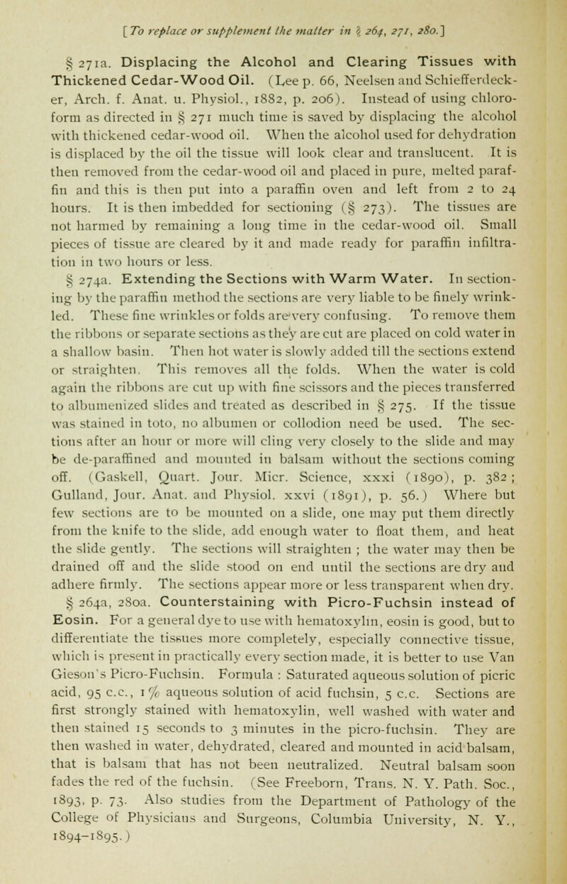 § 271a. Displacing the Alcohol and Clearing Tissues with Thickened Cedar-Wood Oil. (Lee p. 66, Neelsen and Schiefferdeck- er, Arch. f. Anat. u. Physiol., 1882, p. 206). Instead of using chloro- form as directed in § 271 much time is saved by displacing the alcohol with thickened cedar-wood oil. When the alcohol used for dehydration is displaced by the oil the tissue will look clear and translucent. It is then removed from the cedar-wood oil and placed in pure, melted paraf- fin and this is then put into a paraffin oven and left from 2 to 24 hours. It is then imbedded for sectioning (§ 273). The tissues are not harmed by remaining a long time in the cedar-wood oil. Small pieces of tissue are cleared by it and made ready for paraffin infiltra- tion in two hours or less. § 274a. Extending the Sections with Warm Water. In section- ing by the paraffin method the sections are very liable to be finely wrink- led. These fine wrinkles or folds arcvery confusing. To remove them the ribbons or separate sections as they are cut are placed on cold water in a shallow basin. Then hot water is slowly added till the sections extend or straighten. This removes all the folds. When the water is cold again the ribbons are cut up with fine scissors and the pieces transferred to albumenized slides and treated as described in § 275. If the tissue was stained in toto, no albumen or collodion need be used. The sec- tions after an hour or more will cling very closely to the slide and may be de-paraffined and mounted in balsam without the sections coming off. (Gaskell, Quart. Jour. Micr. Science, xxxi (1890), p. 382; Gulland, Jour. Anat. and Physiol, xxvi (1891), p. 56.) Where but few sections are to be mounted on a slide, one may put them directly from the knife to the slide, add enough water to float them, and heat the slide gently. The sections will straighten ; the water may then be drained off and the slide stood on end until the sections are dry and adhere firmly. The sections appear more or less transparent when dry. 3 264a, 280a. Counterstaining with Picro-Fuchsin instead of Eosin. For a general dye to use with hematoxylin, eosin is good, but to differentiate the tissues more completely, especially connective tissue, which is present in practically every section made, it is better to use Van Gieson's Picro-Fuchsin. Formula : Saturated aqueous solution of picric acid, 95 c.c, \'/i aqueous solution of acid fuchsin, 5 c.c. Sections are first strongly stained with hematoxylin, well washed with water and then stained 15 seconds to 3 minutes in the picro-fuchsin. They are then washed in water, dehydrated, cleared and mounted in acid balsam, that is balsam that has not been neutralized. Neutral balsam soon fades the red of the fuchsin. (See Freeborn, Trans. N. Y. Path. Soc, 1893, p. 73. Also studies from the Department of Pathology of the College of Physicians and Surgeons, Columbia University, N. Y., 1894-1895. )