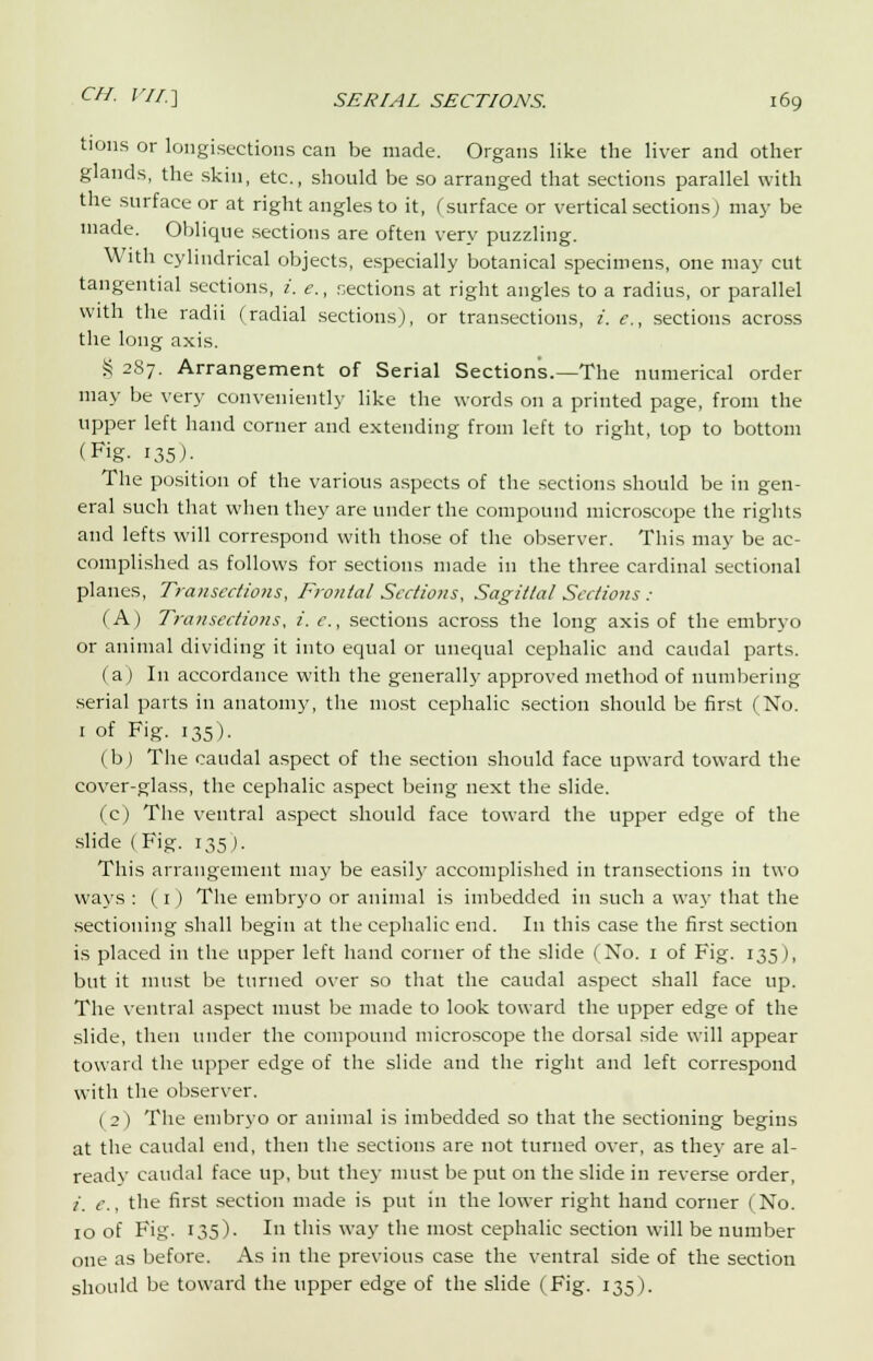 tions or longisections can be made. Organs like the liver and other glands, the skin, etc., should be so arranged that sections parallel with the surface or at right angles to it, (surface or vertical sections) may be made. Oblique sections are often very puzzling. With cylindrical objects, especially botanical specimens, one may cut tangential sections, i. e., sections at right angles to a radius, or parallel with the radii (radial sections), or transections, i. <?., sections across the long axis. § 287. Arrangement of Serial Sections.—The numerical order may be very conveniently like the words on a printed page, from the upper left hand corner and extending from left to right, top to bottom (Fig- 135 )• The position of the various aspects of the sections should be in gen- eral such that when they are under the compound microscope the rights and lefts will correspond with those of the observer. This may be ac- complished as follows for sections made in the three cardinal sectional planes, Transections, Frontal Sections, Sagittal Sections : (A) Transections, i. c., sections across the long axis of the embryo or animal dividing it into equal or unequal cephalic and caudal parts. (a) In accordance with the generally approved method of numbering serial parts in anatomy, the most cephalic section should be first (No. 1 of Fig. 135). ( b ) The caudal aspect of the section should face upward toward the cover-glass, the cephalic aspect being next the slide. (c) The ventral aspect should face toward the upper edge of the slide (Fig. 135). This arrangement may be easily accomplished in transections in two ways : ( 1 ) The embryo or animal is imbedded in such a way that the sectioning shall begin at the cephalic end. In this case the first section is placed in the upper left hand corner of the slide (No. 1 of Fig. 135), but it must be turned over so that the caudal aspect shall face up. The ventral aspect must be made to look toward the upper edge of the slide, then under the compound microscope the dorsal side will appear toward the upper edge of the slide and the right and left correspond with the observer. ( 2 ) The embryo or animal is imbedded so that the sectioning begins at the caudal end, then the sections are not turned over, as the}- are al- readv caudal face up, but they must be put on the slide in reverse order, i. g., the first section made is put in the lower right hand corner (No. 10 of Fig. 135). In this way the most cephalic section will be number one as before. As in the previous case the ventral side of the section should be toward the upper edge of the slide (Fig. 135).