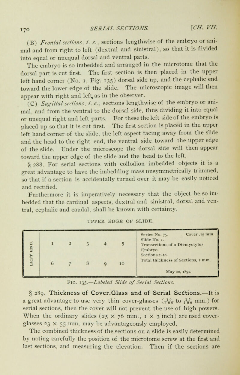 I/O (B) Frontal sections, i. e., sections lengthwise of the embryo or ani- mal and from right to left (dextral and sinistral), so that it is divided into equal or unequal dorsal and ventral parts. The embryo is so imbedded and arranged in the microtome that the dorsal part is cut first. The first section is then placed in the upper left hand corner (No. i, Fig. 135) dorsal side up, and the cephalic end toward the lower edge of the slide. The microscopic image will then appear with right and left, as in the observer. (C) Sagittal sections, i. e., sections lengthwise of the embryo or ani- mal, and from the ventral to the dorsal side, thus dividing it into equal or unequal right and left parts. For these the left side of the embryo is placed up so that it is cut first. The first section is placed in the upper left hand corner of the slide, the left aspect facing away from the slide and the head to the right end, the ventral side toward the upper edge of the slide. Under the microscope the dorsal side will then appear toward the upper edge of the slide and the head to the left. S 288. For serial sections with collodion imbedded objects it is a great advantage to have the imbedding mass unsymmetrically trimmed, so that if a section is accidentally turned over it may be easily noticed and rectified. Furthermore it is imperatively necessary that the object be so im- bedded that the cardinal aspects, dextral and sinistral, dorsal and ven- tral, cephalic and caudal, shall be known with certainty. UPPER EDGE OF SLIDE. Series No. 75. Cover .15 mm. Slide No. 1. o w I 2 3 4 5 Transections of a Diemyctylus Kmbryo. £ 1 Sections 1-10. ►4 Total thickness of Sections, 1 nun. 6 7 S 9 10 May 20, 1892. Fig. 135.—Labeled Slide 0/ Serial Sections. § 289. Thickness of Cover.Glass and of Serial Sections.—It is a great advantage to use very thin cover-glasses (Ty\r to ^0 mm.) for serial sections, then the cover will not prevent the use of high powers. When the ordinary slides (25 x 76 mm., 1 x 3 inch) are used cover- glasses 23 X 55 mm. may be advantageously employed. The combined thickness of the sections on a slide is easily determined by noting carefully the position of the microtome screw at the first and last sections, and measuring the elevation. Then if the sections are