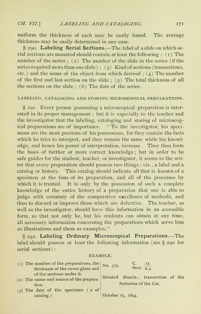 uniform the thickness of each may be easily found. The average thickness may be easily determined in any case. §290. Labeling Serial Sections.—The label of a slide on which se- rial sections are mounted should contain at least the following : (1) The number of the series ; (2) The number of the slide in the series (if the series required more than one slide) ; (3) Kind of sections (transections, etc.) and the name of the object from which derived ; (4) The number of the first and last section on the slide ; (5) The total thickness of all the sections on the slide ; (6) The date of the series. LABELING, CATALOGING AND STORING MICROSCOPICAL PREPARATIONS. §291. Every person possessing a microscopical preparation is inter- ested in its proper management ; but it is especially to the teacher and the investigator that the labeling, cataloging and storing of microscop- ical preparations are of importance. To the investigator, his speci- mens are the most precious of his possessions, for they contain the facts which he tries to interpret, and they remain the same while his knowl- edge, and hence his power of interpretation, increase. They thus form the basis of further or more correct knowledge ; but in order to be safe guides for the student, teacher, or investigator, it seems to the wri- ter that every preparation should possess two things : viz., a label and a catalog or history. This catalog should indicate all that is known of a specimen at the time of its preparation, and all of the processes by which it is treated. It is only by the possession of such a complete knowledge of the entire history of a preparation that one is able to judge with certainty of the comparative excellence of methods, and thus to discard or improve those which are defective. The teacher, as well as the investigator, should have this information in an accessible form, so that not only he, but his students can obtain at any time, all necessary information concerning the preparations which serve him as illustrations and them as examples. § 292. Labeling Ordinary Microscopical Preparations.—The label should possess at least the following information (see § 290 for serial sections) : EXAMPLE. ([) The number of the preparations, the thickness of the cover-glass and of the sections under it. (2) The name and source of the prepara- tion. (3) The date of the specimen ( 2 of catalog.) No. 475. £• -J1. 4/0 Sees. 8m Striated Muscle ; transection of the Sartorius of the Cat. October 15, 1894.