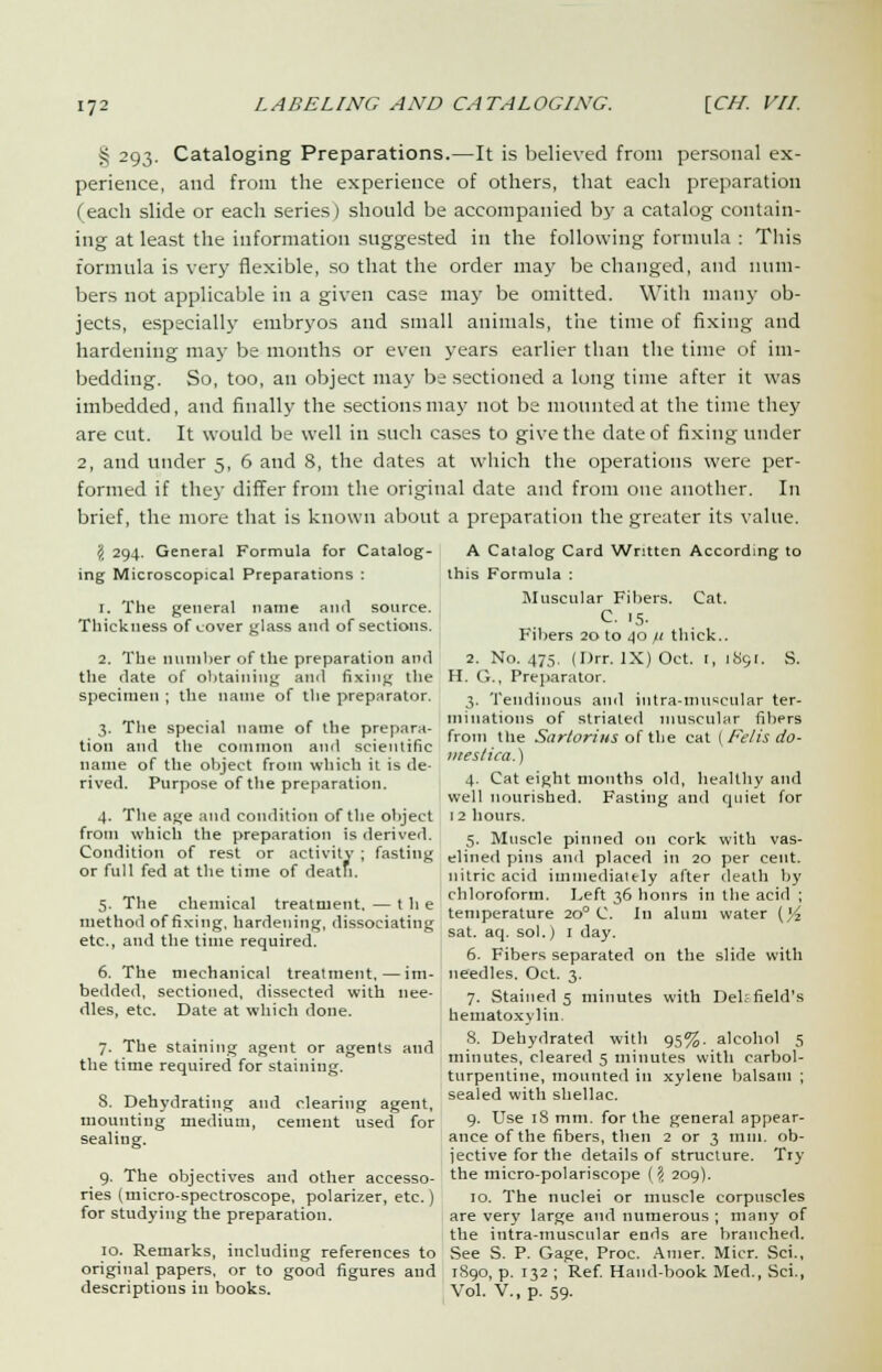 | 293. Cataloging Preparations.—It is believed from personal ex- perience, and from the experience of others, that each preparation (each slide or each series) should be accompanied by a catalog contain- ing at least the information suggested in the following formula : This formula is very flexible, so that the order may be changed, and num- bers not applicable in a given case may be omitted. With many ob- jects, especially embryos and small animals, the time of fixing and hardening may be mouths or even years earlier than the time of im- bedding. So, too, an object may be sectioned a long time after it was imbedded, and finally the sections may not be mounted at the time they are cut. It would be well in such cases to give the date of fixing under 2, and under 5, 6 and 8, the dates at which the operations were per- formed if they differ from the original date and from one another. In brief, the more that is known about a preparation the greater its value. 5 294. General Formula for Catalog- ing Microscopical Preparations : 1. The general name and source. Thickness of cover glass and of sections. 2. The number of the preparation and the date of obtaining and fixing the specimen ; the name of the preparator. 3. The special name of the prepara- tion and the common and scientific name of the object from which it is de- rived. Purpose of the preparation. 4. The age and condition of the object from which the preparation is derived. Condition of rest or activity ; fasting or full fed at the time of death. 5. The chemical treatment. — the method of fixing, hardening, dissociating etc., and the time required. 6. The mechanical treatment,—im- bedded, sectioned, dissected with nee- dles, etc. Date at which done. 7. The staining agent or agents and the time required for staining. 8. Dehydrating and clearing agent, mounting medium, cement used for sealing. 9. The objectives and other accesso- ries (micro-spectroscope, polarizer, etc.) for studying the preparation. 10. Remarks, including references to original papers, or to good figures and descriptions in books. A Catalog Card Written According to this Formula : Muscular Fibers. Cat. C. .5. Fibers 20 to 40 fi thick.. 2. No. 475. (I)rr. IX) Oct. r, 1S91. S. H. G., Preparator. 3. Tendinous and iutra-muscular ter- minations of striated muscular fibers from the Sartorius of the cat (Felis do- mes! ica.) 4. Cat eight months old, healthy and well nourished. Fasting and quiet for 12 hours. 5. Muscle pinned on cork with vas- elined pins and placed in 20 per cent, nitric acid immediately after death by chloroform. Left 36 hours in the acid ; temperature 200 C. In alum water (yi sat. aq. sol.) I day. 6. Fibers separated on the slide with needles. Oct. 3. 7. Stained s minutes with Del; field's hematoxylin. 8. Dehydrated with 95%. alcohol 5 minutes, cleared 5 minutes with carbol- turpentine, mounted in xylene balsam ; sealed with shellac. 9. Use 18 mm. for the general appear- ance of the fibers, then 2 or 3 mm. ob- jective for the details of structure. Try the micro-polariscope (\ 209). 10. The nuclei or muscle corpuscles are very large and numerous ; many of the intra-muscular ends are branched. See S. P. Gage, Proc. Amer. Micr. Sci., 1890, p. 132 ; Ref. Hand-book Med., Sci., Vol. V., p. 59.