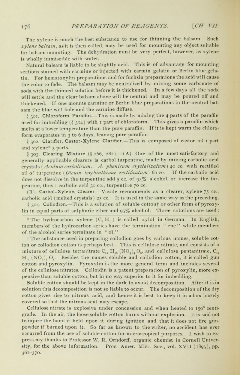 The xylene is much the best substance to use for thinning the balsam. Such xylene balsam, as it is then called, may be nseil for mounting any object suitable for balsam mounting. The dehydration must be very perfect, however, as xylene is wholly immiscible with water. Natural balsam is liable to be slightly acid. This is of advantage for mounting sections stained with carmine or injected with carmin gelatin or Berlin blue gela- tin. For hematoxylin preparations and for fuchsin preparations the acid will cause the color to fade. The balsam may be neutralized by mixing some carbonate of soda with the thinned solution before it is thickened. In a few days all the soda will settle and the clear balsam above will be neutral and may be poured off and thickened. If one mounts carmine or Berlin blue preparations in the neutral bal- sam the blue will fade and the carmine diffuse. I 301. Chloroform Paraffin.—This is made by mixing the 4 parts of the paraffin used for imbedding (? 314) with 1 part of chloroform. This gives a paraffin which melts at a lower temperature than the pure paraffin. If it is kept warm the chloro- form evaporates in 3 to 6 days, leaving pure paraffin. \ 302. Clanfler, Castor-Xylene Clanfier.—This is composed of castor oil 1 part and xylene* 3 parts. (1 303. Clearing Mixture (<1 266. 2S2). — (A). One of the most satisfactory and generally applicable clearers is carbol turpentine, made by mixing carbolic acid crystals (Acidum carbolicum. A. phenicum crystal?'zatum) 40 cc. with rectified oil of turpentine (Oleum terebinthinae rectificatum) 60 cc. If the carbolic acid does not dissolve in the turpentine add 5 cc. of 95% alcohol, or increase the tur- pentine, thus : carbolic acid 30 cc, turpentir.e 70 cc. (B). Carbol-Xylene, Clearer.—Vasale recommends as a clearer, xylene 75 cc, carbolic acid (melted crystals) 23 cc. It is used in the same way as the preceding. \ 304. CollodiDn.—This is a solution of soluble cottonf or other form of pyroxy- lin in equal parts of sulphuric ether and 93% alcohol. Three solutions are used : *The hydrocarbon xylene (C3H,J is called xylol in German. In English, members of the hydrocarbon series have the termination  ene  while members of the alcohol series terminate in ol. fTlie substance used in preparing collodion goes by various names, soluble cot- ton or collodion cotton is perhaps best. This is cellulose nitrate, and consists of => mixture of cellulose tetranitrate CIa Hl6 (N03)4 06, and cellulose pentanitrale, C„ H,5 (N03); 05. Besides the names soluble and collodion cotton, it is called gun cotton and pyroxylin. Pyroxylin is the more general term and includes several of the cellulose nitrates. Celloidin is a patent preparation of pyroxylin, more ex- pensive than soluble cotton, but in no way superior to it for imbedding. Soluble cotton should be kept in the dark to avoid decomposition. After it is in solution this decomposition is not so liable to occur. The decomposition of the dry cotton gives rise to nitrous acid, and hence it is best to keep it in a box loosely covered so that the nitrous acid may escape. Cellulose nitrate is explosive under concussion and when heated to 1500 centi- grade. In the air, the loose soluble cotton burns without explosion. It is said not to injure the hand if held upon it during ignition and that it does not fire gun- powder if burned upon it. So far as known to the writer, no accident has ever occurred from the use of soluble cotton for microscopical purposes. I wish to ex- press my thanks to Professor W. R. Orudorff, organic chemist in Cornell Univer- sity, for the above information. Proc. Amer. Micr. Soc, vol. XVII (189;,), pp. lt>\-},io.