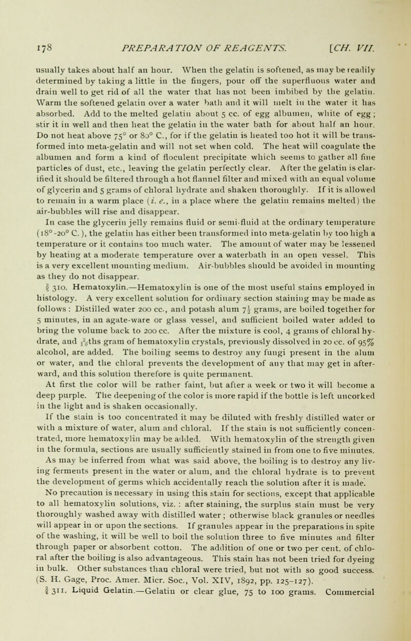 usually takes about half an hour. When the gelatin is softened, as may be readily determined by taking a little in the fingers, pour off the superfluous water and drain well to get rid of all the water that has not been imbibed by the gelatin. Warm the softened gelatin over a water bath and it will melt in the water it has absorbed. Add to the melted gelatin about 5 cc. of egg albumen, white of egg; stir it in well and then heat the gelatin in the water bath for about half an hour. Do not heat above 750 or 8o° C, for if the gelatin is heated too hot it will be trans- formed into meta-gelatin and will not set when cold. The heat will coagulate the albumen and form a kind of floculent precipitate which seems to gather all fine particles of dust, etc., leaving the gelatin perfectly clear. After the gelatin is clar- ified it should be filtered through a hot flannel filter and mixed with an equal volume of glycerin and 5 grams of chloral hydrate and shaken thoroughly. If it is allowed to remain in a warm place (i. e., in a place where the gelatin remains melted) the air-bubbles will rise and disappear. In case the glycerin jelly remains fluid or semi-fluid at the ordinary temperature (18°-20° C.), the gelatin has either been transformed into meta-gelatin by too high a temperature or it contains too much water. The amount of water may be lessened by heating at a moderate temperature over a waterbath in an open vessel. This is a very excellent mounting medium. Air-bubbles should be avoided in mounting as they do not disappear. 'i 310. Hematoxylin.—Hematoxylin is one of the most useful stains employed ill histology. A very excellent solution for ordinary section staining may be made as follows : Distilled water 200 cc, and potash alum 7! grams, are boiled together for g minutes, in an agate-ware or glass vessel, and sufficient boiled water added to bring the volume back to 200 cc. After the mixture is cool, 4 grams of chloral hy- drate, and ,-„ths gram of hematoxylin crystals, previously dissolved in 20 cc. of 95% alcohol, are added. The boiling seems to destroy any fungi present in the alum or water, and the chloral prevents the development of any that may get in after- ward, and this solution therefore is quite permanent. At first the color will be rather faint, but after a week or two it will become a deep purple. The deepening of the color is more rapid if the bottle is left uncorked in the light and is shaken occasionally. If the stain is too concentrated it may be diluted with freshly distilled water or with a mixture of water, alum and chloral. If the stain is not sufficiently concen- trated, more hematoxylin may be added. With hematoxylin of the strength given in the formula, sections are usually sufficiently stained in from one to five minutes. As may lie inferred from what was said above, the boiling is to destroy any liv- ing ferments present in the water or alum, and the chloral hydrate is to prevent the development of germs which accidentally reach the solution after it is made. No precaution is necessary in using this stain for sections, except that applicable to all hematoxylin solutions, viz. : after staining, the surplus stain must be very thoroughly washed away with distilled water; otherwise black granules or needles will appear in or upon the sections. If granules appear in the preparations in spite of the washing, it will be well to boil the solution three to five minutes and filter through paper or absorbent cotton. The addition of one or two per cent, of chlo- ral after the boiling is also advantageous. This stain has not been tried for dyeing in bulk. Other substances than chloral were tried, but not with so good success. (S. H. Gage, Proc. Amer. Micr. Soc, Vol. XIV, 1892, pp. 125-127). J 311. Liquid Gelatin—Gelatin or clear glue, 75 to 100 grams. Commercial