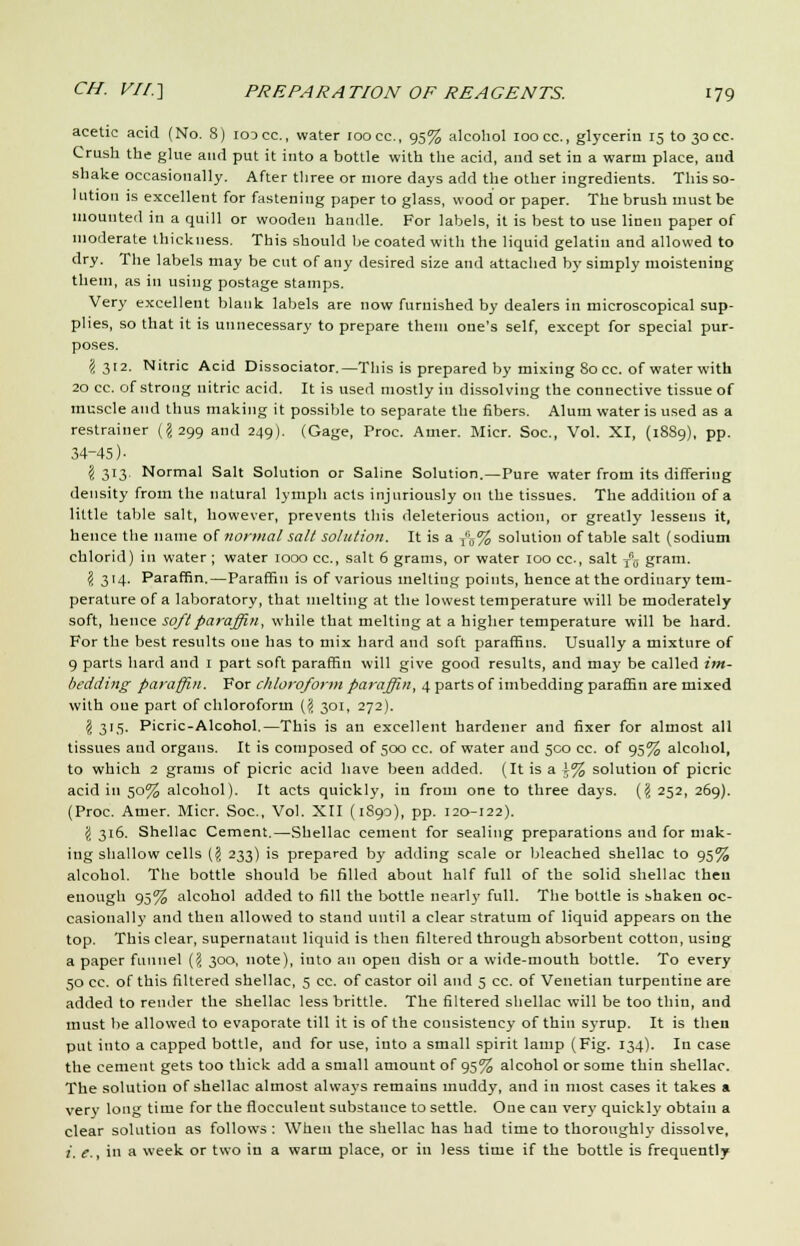 acetic acid (No. 8) icocc, water ioocc, 95% alcohol 100 cc, glycerin 15 to30CC. Crush the glue and put it into a bottle with the acid, and set in a warm place, and shake occasionally. After three or more days add the other ingredients. This so- 1 iition is excellent for fastening paper to glass, wood or paper. The brush must be mounted in a quill or wooden handle. For labels, it is best to use linen paper of moderate thickness. This should be coated with the liquid gelatin and allowed to dry. The labels may be cut of any desired size and attached by simply moistening them, as in using postage stamps. Very excellent blank labels are now furnished by dealers in microscopical sup- plies, so that it is unnecessary to prepare them one's self, except for special pur- poses. \ 312. Nitric Acid Dissociator.— This is prepared by mixing 80 cc. of water with 20 cc. of strong nitric acid. It is used mostly in dissolving the connective tissue of muscle and thus making it possible to separate the fibers. Alum water is used as a restrainer (^299 and 249). (Gage, Proc. Amer. Micr. Soc, Vol. XI, (1889), pp. 34-45)- \ 313. Normal Salt Solution or Saline Solution.—Pure water from its differing density from the natural lymph acts injuriously on the tissues. The addition of a little table salt, however, prevents this deleterious action, or greatly lessens it, hence the name of normal salt solution. It is a f6% solution of table salt (sodium chlorid) in water ; water 1000 cc, salt 6 grams, or water 100 cc, salt Tnff gram. \ 314. Paraffin.—Paraffin is of various melting points, hence at the ordinary tem- perature of a laboratory, that melting at the lowest temperature will be moderately soft, hence soft paraffin, while that melting at a higher temperature will be hard. For the best results one has to mix hard and soft paraffins. Usually a mixture of 9 parts hard and 1 part soft paraffin will give good results, and ma)' be called im- bedding paraffin. For chloroform paraffin, 4 parts of imbedding paraffin are mixed with one part of chloroform (? 301, 272). \ 3'5> Picric-Alcohol.—This is an excellent hardener and fixer for almost all tissues and organs. It is composed of 500 cc. of water and 500 cc. of 95% alcohol, to which 2 grams of picric acid have been added. (It is a i% solution of picric acid in 50% alcohol). It acts quickly, in from one to three days. {\ 252, 269). (Proc. Amer. Micr. Soc, Vol. XII (1S90), pp. 120-122). \ 316. Shellac Cement.—Shellac cement for sealing preparations and for mak- ing shallow cells (§ 233) is prepared by adding scale or bleached shellac to 95% alcohol. The bottle should be filled about half full of the solid shellac then enough 95% alcohol added to fill the bottle nearly full. The bottle is shaken oc- casionally and then allowed to stand until a clear stratum of liquid appears on the top. This clear, supernatant liquid is then filtered through absorbent cotton, using a paper funnel (<i 300, note), into an open dish or a wide-mouth bottle. To every 50 cc. of this filtered shellac, 5 cc. of castor oil and 5 cc. of Venetian turpentine are added to render the shellac less brittle. The filtered shellac will be too thin, and must be allowed to evaporate till it is of the consistency of thin syrup. It is then put into a capped bottle, and for use, into a small spirit lamp (Fig. 134). In case the cement gets too thick add a small amount of 95% alcohol or some thin shellac. The solution of shellac almost always remains muddy, and in most cases it takes a very long time for the flocculeut substance to settle. One can very quickly obtain a clear solution as follows : When the shellac has had time to thoroughly dissolve, i. e., in a week or two in a warm place, or in less time if the bottle is frequently