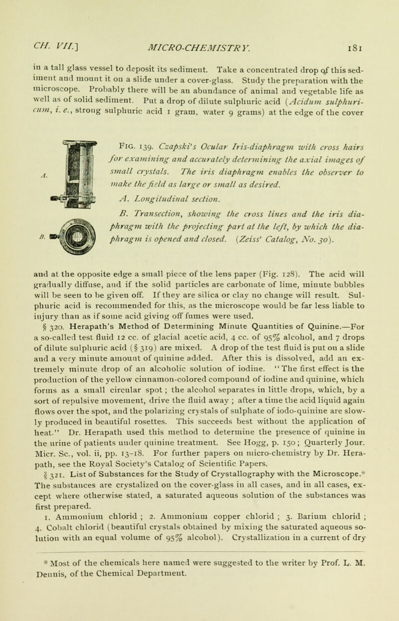 in a tall glass vessel to deposit its sediment. Take a concentrated drop o/ this sed- iment and mount it on a slide under a cover-glass. Study the preparation with the microscope. Probably there will be an abundance of animal and vegetable life as well as of solid sediment. Put a drop of dilute sulphuric acid (Acidum sulphuri- (inii, !. e., strong sulphuric acid I gram, water 9 grams) at the edge of the cover Fig. 139. Czapski's Ocular Iris-diaphragm with cross hairs for examining and accurately determining the axial images of small crystals. The iris diaphragm enables the observer to make the field as large or small as desired. A. Longitudinal section. B. Transection, showing the cross lines and the iris dia- phragm with the projecting part at the left, by which the dia- phragm is opened and closed. (Zeiss' Catalog, No. 30). and at the opposite edge a small piece of the lens paper (Fig. 128). The acid will gradually diffuse, and if the solid particles are carbonate of lime, minute bubbles will be seen to be given off. If they are silica or clay no change will result. Sul- phuric acid is recommended for this, as the microscope would be far less liable to injury than as if some acid giving off fumes were used. § 320. Herapath's Method of Determining Minute Quantities of Quinine.—For a so-called test fluid 12 cc. of glacial acetic acid, 4 cc. of 95% alcohol, and 7 drops of dilute sulphuric acid (§319) are mixed. A drop of the test fluid is put on a slide and a very minute amount of quinine added. After this is dissolved, add an ex- tremely minute drop of an alcoholic solution of iodine.  The first effect is the production of the yellow cinnamon-colored compound of iodine and quinine, which forms as a small circular spot ; the alcohol separates in little drops, which, by a sort of repulsive movement, drive the fluid away ; after a time the acid liquid again flows over the spot, and the polarizing erj stals of sulphate of iodo-quinine are slow- ly produced in beautiful rosettes. This succeeds best without the application of heat. Dr. Herapath used this method to determine the presence of quinine in the urine of patients under quinine treatment. See Hogg, p. 150; Quarterly Jour. Micr. Sc, vol. ii, pp. 13-1S. For further papers on micro-chemistry by Dr. Hera- path, see the Royal Society's Catalog of Scientific Papers. J 321. List of Substances for the Study of Crystallography with the Microscope.' The substances are crystalized on the cover-glass in all cases, aud in all cases, ex- cept where otherwise stated, a saturated aqueous solution of the substances was first prepared. I, Ammonium chlorid ; 2. Ammonium copper chlorid ; 3. Barium chlorid ; 4. Cobalt chlorid (beautiful crystals obtained by mixing the saturated aqueous so- lution with an equal volume of 95% alcohol). Crystallization ill a current of dry * Most of the chemicals here named were suggested to the writer by Prof. L. M. Dennis, of the Chemical Department.