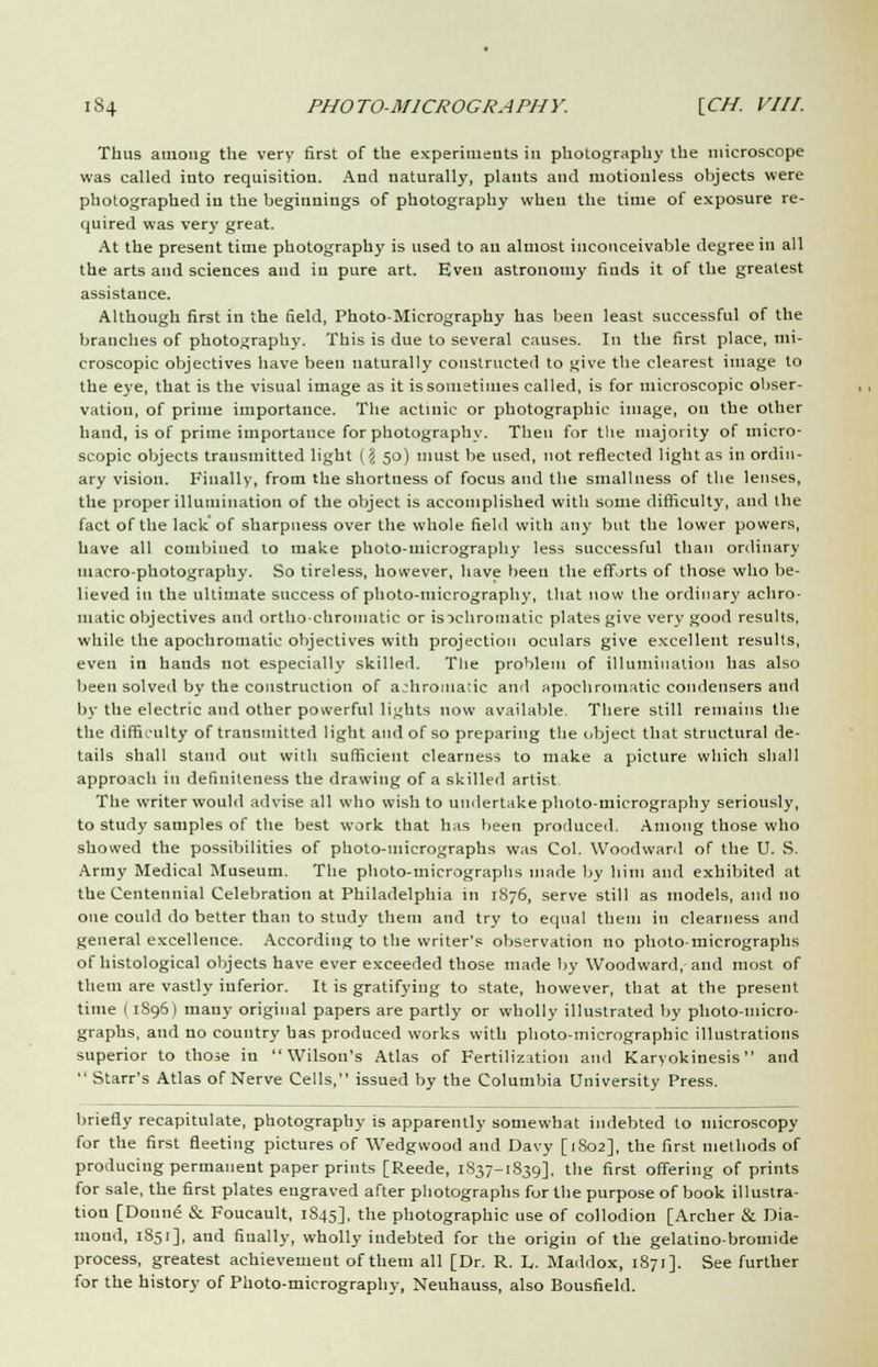 Thus among the very first of the experiments in photography the microscope was called into requisition. And naturally, plants aud motionless objects were photographed in the beginnings of photography when the time of exposure re- quired was very great. At the present time photography is used to an almost inconceivable degree in all the arts and sciences aud in pure art. Even astronomy finds it of the greatest assistance. Although first in the field, Photo-Micrography has been least successful of the branches of photography. This is due to several causes. In the first place, mi- croscopic objectives have been naturally constructed to give the clearest image to the eye, that is the visual image as it is sometimes called, is for microscopic obser- vation, of prime importance. The actinic or photographic image, on the other hand, is of prime importance for photography. Then for the majority of micro- scopic objects transmitted light {\ 50) must be used, not reflected light as in ordin- ary vision. Finally, from the shortness of focus and the smallness of the lenses, the proper illumination of the object is accomplished with some difficulty, aud the fact of the lack' of sharpness over the whole field with any but the lower powers, have all combined to make photo-micrography less successful than ordinary macro-photography. So tireless, however, have been the efforts of those who be- lieved in the ultimate success of photo-micrography, that now the ordinary achro- matic objectives and ortho-chromatic or is achromatic plates give very good results, while the apochromatic objectives with projection oculars give excellent results, even in hands not especially skilled. The problem of illumination has also been solved by the construction of achromatic ami apochromatic condensers and by the electric aud other powerful lights now available. There still remains the the difficulty of transmitted light aud of so preparing the object that structural de- tails shall stand out with sufficient clearness to make a picture which shall approach in defiuiteness the drawing of a skilled artist The writer would advise all who wish to undertake photo-micrography seriously, to study samples of the best work that has been produced. Among those who showed the possibilities of photo-micrographs was Col. Woodward of the U. S. Army Medical Museum. The photo-micrographs made by him and exhibited at the Centennial Celebration at Philadelphia in 1S76, serve still as models, and no one could do better than to study them and try to equal them in clearness and general excellence. According to the writer's observation no photo-micrographs of histological objects have ever exceeded those made by Woodward, and most of them are vastly inferior. It is gratifying to state, however, that at the present time ( 1S96) mauy original papers are partly or wholly illustrated by photo-micro- graphs, and no country has produced works with photo-micrograpbic illustrations superior to those in Wilson's Atlas of Fertilization and Karyokinesis and  Starr's Atlas of Nerve Cells, issued by the Columbia University Press. briefly recapitulate, photography is apparently somewhat indebted to microscopy for the first fleeting pictures of Wedgwood and Davy [1802], the first methods of producing permanent paper prints [Reede, 1837-1839], the first offering of prints for sale, the first plates engraved after photographs for the purpose of book illustra- tion [Donne & Foucault, 1S45], the photographic use of collodion [Archer 6k Dia- mond, 1851], and finally, wholly indebted for the origin of the gelatino-bromide process, greatest achievement of them all [Dr. R. L. Maddox, 1871]. See further for the history of Photo-micrography, Neuhauss, also Bousfield.