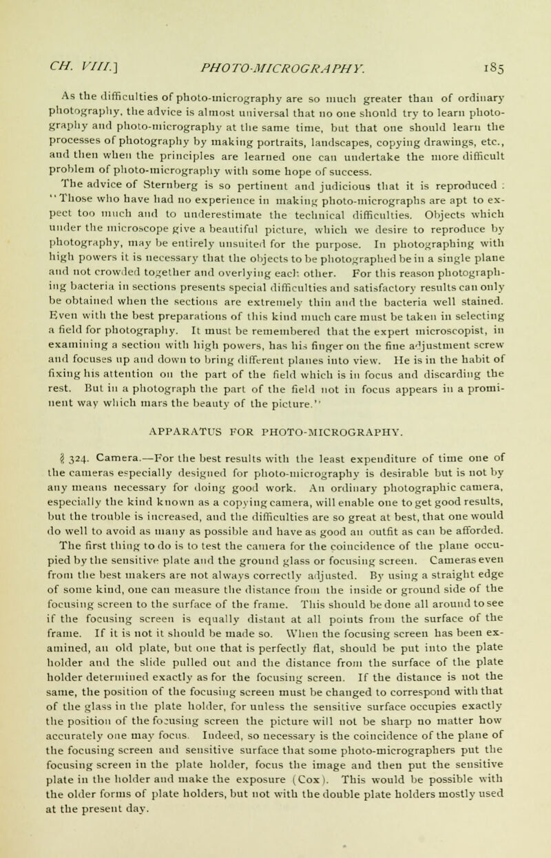 As the difficulties of photo-inicrography are so much greater than of ordinary photography, the advice is almost universal that no one shonld try to learn photo- graphy and photo-micrography at the same time, but that one should learn the processes of photography by making portraits, landscapes, copying drawings, etc., and then when the principles are learned one can undertake the more difficult problem of photo-micrography with some hope of success. The advice of Sternberg is so pertinent and judicious that it is reproduced . Those who have had no experience in making photo-micrographs are apt to ex- pect too much and to underestimate the technical difficulties. Objects which under the microscope give a beautiful picture, which we desire to reproduce by photography, may be entirely unsuited for the purpose. In photographing with high powers it is necessary that the objects to be photographed be in a single plane and not crowded together and overlying each, other. For this reason photograph- ing bacteria in sections presents special difficulties and satisfactory results can only be obtained when the sections are extremely thin and the bacteria well stained. Even with the best preparations of this kind much care must be taken in selecting a field for photography. It must be remembered that the expert microscopist, in examining a section with high powers, has his finger on the fine adjustment screw and focuses up and down to bring different planes into view. He is in the habit of fixing his attention on the part of the field which is in focus and discarding the rest. But in a photograph the part of the field not in focus appears in a promi- nent way which mars the beauty of the picture.'' APPARATUS FOR PHOTO-MICROGRAPHY. I 324. Camera.—For the best results with the least expenditure of time one of the cameras especially designed for photo-inierography is desirable but is not by any means necessary for doing good work. An ordinary photographic camera, especially the kind known as a copying camera, will enable one to get good results, but the trouble is increased, and the difficulties are so great at best, that one would do well to avoid as many as possible and have as good an outfit as can be afforded. The first thing to do is to test the camera for the coincidence of the plane occu- pied by the sensitive plate and the ground glass or focusing screen. Cameras even from the best makers are not always correctlv adjusted. By using a straight edge of some kiud, one can measure the distance from the inside or ground side of the focusing screen to the surface of the frame. This should be done all around to see if the focusing screen is equally distant at all points from the surface of the frame. If it is not it should be made so. When the focusing screen has been ex- amined, an old plate, but one that is perfectly flat, should be put into the plate holder and the slide pulled out and the distance from the surface of the plate holder determined exactly as for the focusing screen. If the distance is not the same, the position of the focusing screen must be changed to correspond with that of the glass in the plate holder, for unless the sensitive surface occupies exactly the position of the fo-using screen the picture will not be sharp no matter how accurately one may focus. Indeed, so necessary is the coincidence of the plane of the focusing screen and sensitive surface that some photo-micrographers put the focusing screen in the plate holder, focus the image and then put the sensitive plate in the holder and make the exposure (Cox). This would be possible with the older forms of plate holders, but not with the double plate holders mostly used at the present day.