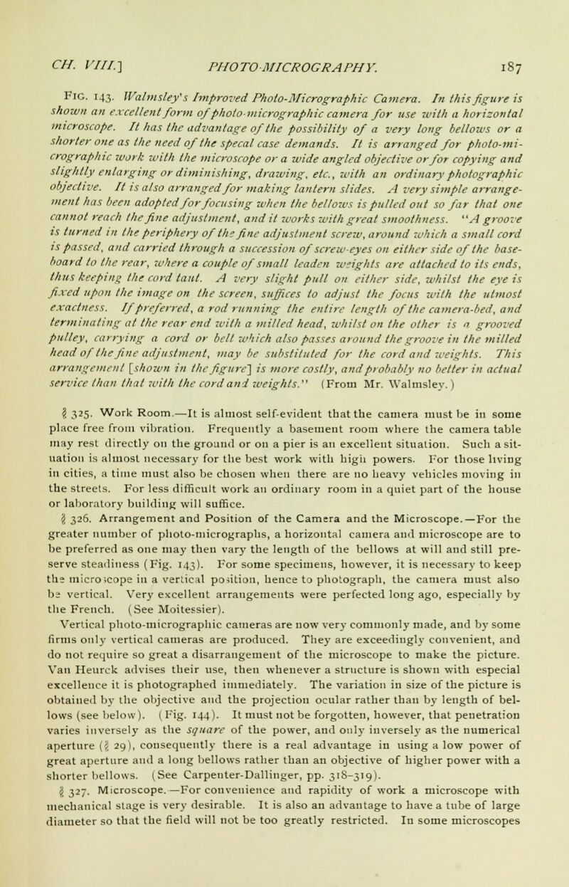 Fig. 143. IValmsley's Improved Pholo-Micrographic Camera. In this figure is shown an excellent form of photo-micrographic camera for use with a horizontal microscope. It has the advantage of the possibility of a very long bellows or a shorter one as the need of the specal case demands. It is arranged for photo-mi- crographic work with the microscope or a wide angled objective or for copying and slightly enlarging or diminishing, drawing, etc., with an ordinary photographic objective. It is also arranged for making lantern slides. A very simple arrange- ment has been adopted for focusing when the bellows is pulled out so far that one cannot reach the fine adjustment, and it works with great smoothness. A groove is turned in the periphery of the fine adjustment screw, around -which a small cord is passed, and carried through a succession of screw-eyes on either side of the base- board to the rear, where a couple of small leaden weights are attached to its ends, thus keeping the cord taut. A very slight pull on either side, whilst the eye is fixed upon the image on the screen, suffices to adjust the focus with the utmost exactness. If preferred, a rod running the entire length of the camera-bed, and terminating at the rear end with a milled head, whilst on the other is  grooved pulley, carrying a cord or belt which also passes around the groove in the milled head of the fine adjustment, may be substituted for the cord and weights. This arrangement [shown in the figure} is more costly, and probably no belter in actual service than that with the cord and weights. (From Mr. Walmsley.) $ 325' Work Room.—It is almost self-evident that the camera must be in some place free from vibration. Frequently a basement room where the camera table may rest directly on the ground or on a pier is an excellent situation. Such a sit- uation is almost necessary for the best work with high powers. For those living in cities, a time must also be chosen when there are no heavy vehicles moving in the streets. For less difficult work an ordinary room in a quiet part of the house or laboratory building will suffice. § 326. Arrangement and Position of the Camera and the Microscope.—For the greater number of photo-micrographs, a horizontal camera and microscope are to be preferred as one may then vary the length of the bellows at will and still pre- serve steadiness (Fig. 143). For some specimens, however, it is necessary to keep the microscope in a vertical position, hence to photograph, the camera must also be vertical. Very excellent arrangements were perfected long ago, especially by the French. (See Moitessier). Vertical photo-micrographic cameras are now very commonly made, and by some firms only vertical cameras are produced. They are exceedingly convenient, and do not require so great a disarrangement of the microscope to make the picture. Van Heurck advises their use, then whenever a structure is shown with especial excellence it is photographed immediately. The variation in size of the picture is obtained by the objective and the projection ocular rather than by length of bel- lows (see below). (Fig. 144). It must not be forgotten, however, that penetration varies inversely as the square of the power, and only iuversel}' as the numerical aperture ({ 29), consequently there is a real advantage in using a low power of great aperture and a long bellows rather than an objective of higher power with a shorter bellows. (See Carpenter-Dallinger, pp. 318-319). J 327. Microscope.—For convenience and rapidity of work a microscope with mechanical stage is very desirable. It is also an advantage to have a tube of large diameter so that the field will not be too greatly restricted. In some microscopes