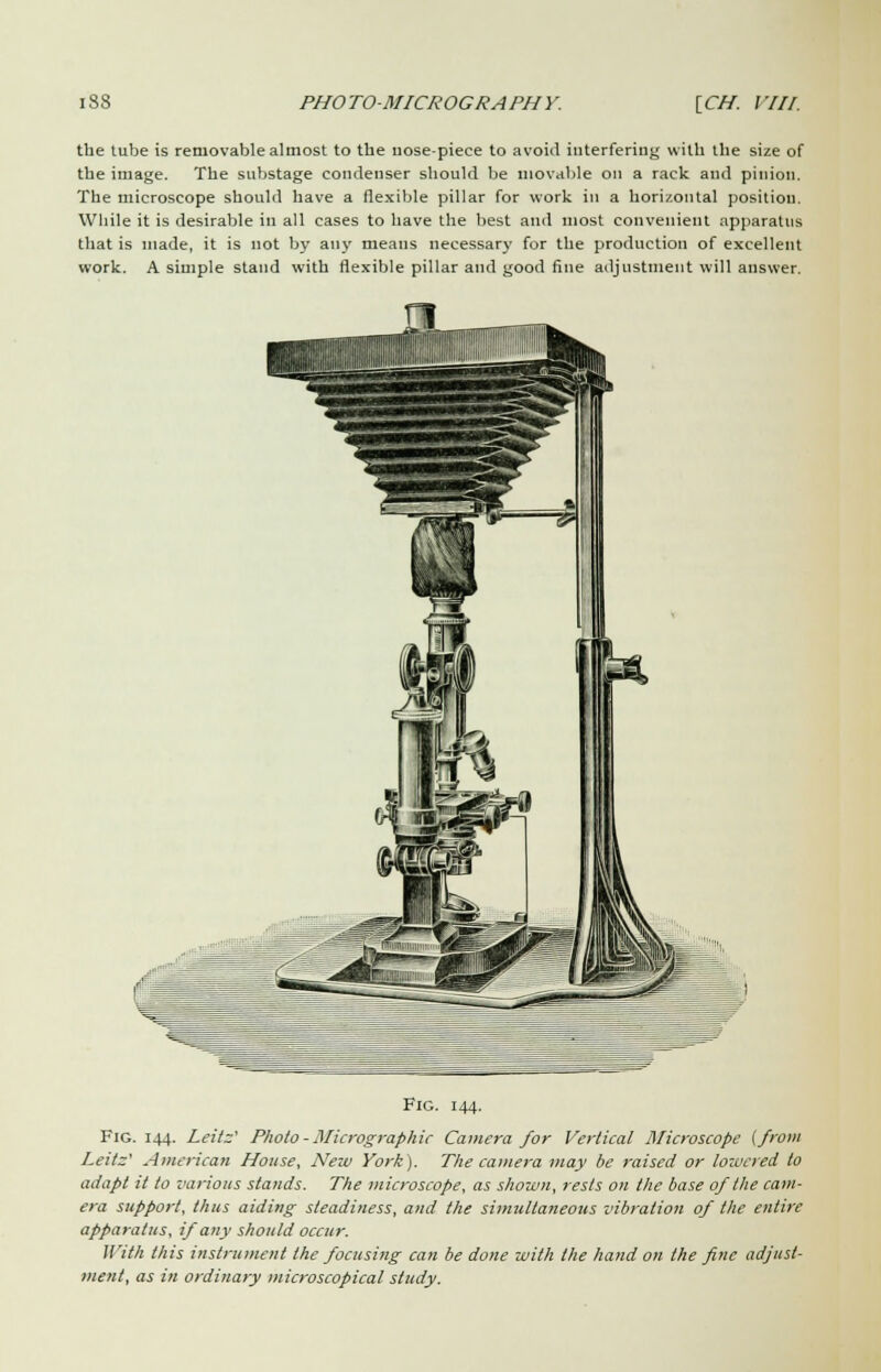 the tube is removable almost to the nose-piece to avoid interfering with the size of the image. The substage condenser should be movable on a rack and pinion. The microscope should have a flexible pillar for work in a horizontal position. While it is desirable in all cases to have the best and most convenient apparatus that is made, it is not by any means necessary for the production of excellent work. A simple stand with flexible pillar and good fine adjustment will answer. Fig. 144. Fig. 144. Leitz' Photo - Micrographic Camera for Vertical Microscope (from Leitz' American House, New York). The camera may be raised or lowered to adapt it to various stands. The microscope, as shown, rests on the base of the cam- era support, thus aiding steadiness, and the simultaneous vibration of the entire apparatus, if any should occur. With this instrument the focusing can be done with the hand on the fine adjust- ment, as in ordinary microscopical study.