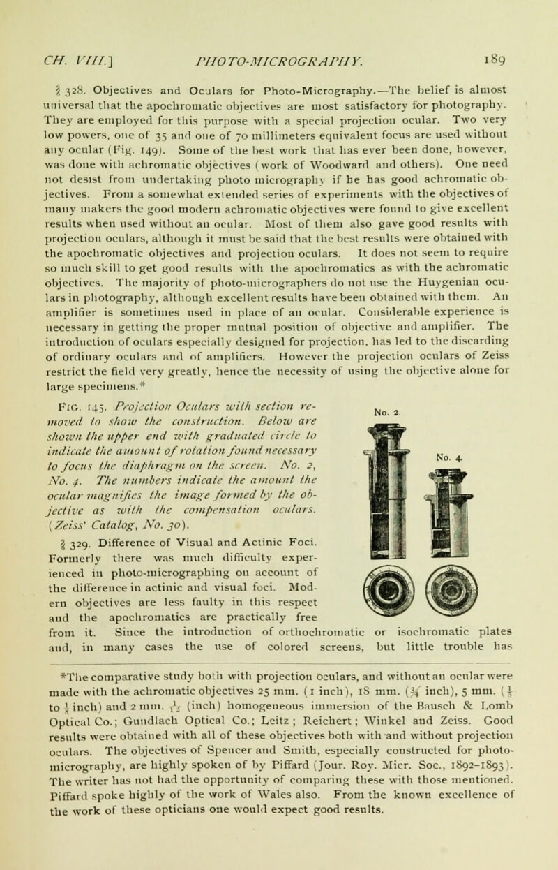 \ 328. Objectives and Oculars for Photo-Micrography.—The belief is almost universal that the apochromatic objectives are most satisfactory for photography. They are employed for this purpose with a special projection ocular. Two very low powers, one of 35 an<l one of 70 millimeters equivalent focus are used without any ocular (Fig. 149). Some of the best work that has ever been done, however, was done with achromatic objectives (work of Woodward and others). One need not desist from undertaking photo micrographs- if he has good achromatic ob- jectives. From a somewhat extended series of experiments with the objectives of many makers the good modern achromatic objectives were found to give excellent results when used without an ocular. Most of them also gave good results with projection oculars, although it must be said that the best results were obtained with the apochromatic objectives and projection oculars. It does not seem to require so much skill to get good results with the apochromatics as with the achromatic objectives. The majority of photo-micrographers do not use the Huygenian ocu- lars in photography, although excellent results have been obtained with them. An amplifier is sometimes used in place of an ocular. Considerable experience is necessary in getting the proper mutual position of objective and amplifier. The introduction of oculars especially designed for projection, has led to the discarding of ordinary oculars and of amplifiers. However the projection oculars of Zeiss restrict the field very greatly, hence the necessity of using the objective alone for large specimens.* Fig. 145. Projection Oculars with section re- moved to show the construction. Below are shown the upper end with graduated circle to indicate the amount 0/ rotation found necessary to focus the diaphragm on the screen. No. 2, No. 4. The numbers indicate the amount the ocular magnifies the image formed by the ob- jective as zvith the compensation oculars. (Zeiss' Catalog, No. 30). \ 329. Difference of Visual and Actinic Foci. Formerly there was much difficulty exper- ienced in photo-micrographing on account of the difference in actinic and visual foci. Mod- ern objectives are less faulty in this respect and the apochromatics are practically free from it. Since the introduction of orthochroinatic or isochromatic plates and, in many cases the use of colored screens, but little trouble has *The comparative study both with projection oculars, and without an ocular were made with the achromatic objectives 25 mm. (1 inch), 18 mm. [% inch), 5 mm. (i to 1 inch) and 2 mm. T'_r (inch) homogeneous immersion of the Bausch & Lomb Optical Co.; Gundlach Optical Co.; Leitz ; Reichert ; Winkel and Zeiss. Good results were obtained with all of these objectives both with and without projection oculars. The objectives of Spencer and Smith, especially constructed for photo- micrography, are highly spoken of by Piffard (Jour. Roy. Micr. Soc, 1892-1893 ). The writer has not had the opportunity of comparing these with those mentioned. Piffard spoke highly of the work of Wales also. From the known excellence of the work of these opticians one would expect good results.