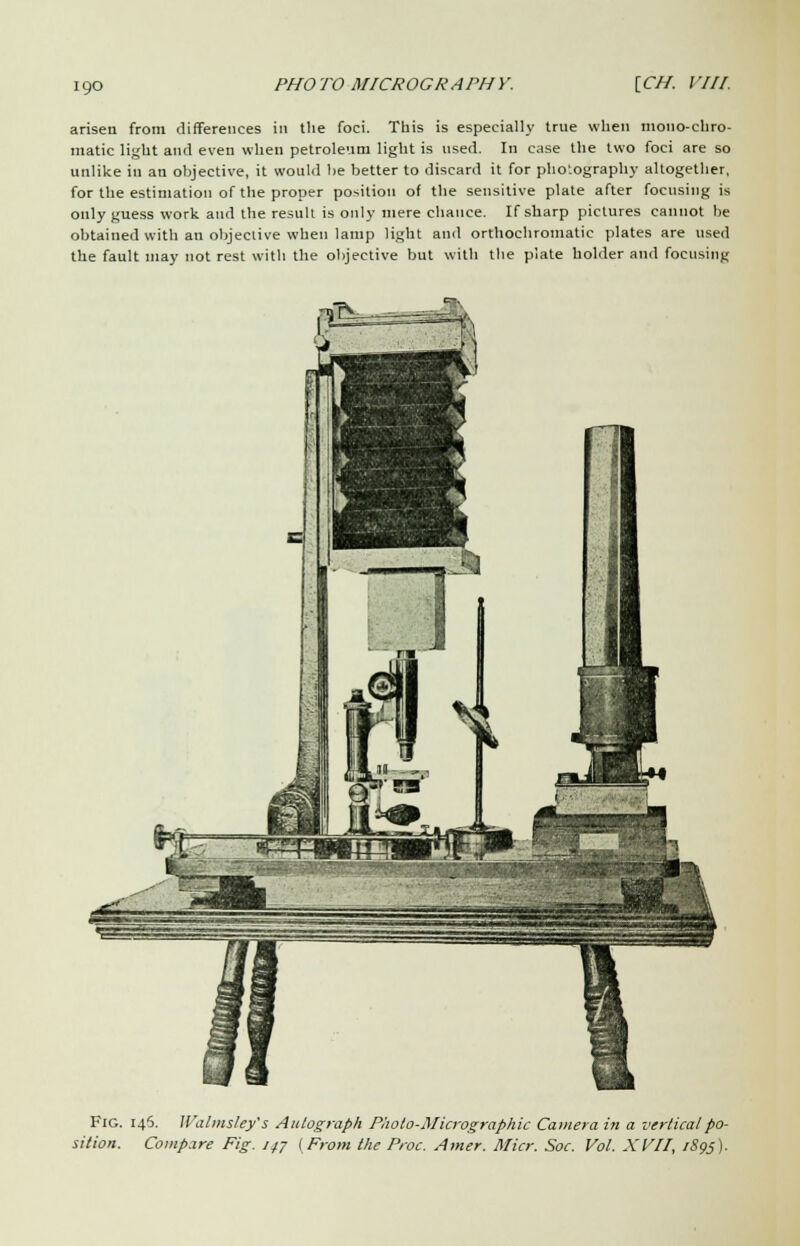 arisen from differences in tlie foci. This is especially true when mono-chro- matic light and even when petroleum light is used. In case the two foci are so unlike in an objective, it would be better to discard it for photography altogether, for the estimation of the proper position of the sensitive plate after focusing is only guess work and the result is only mere chance. If sharp pictures cannot be obtained with an objective when lamp light and orthochromatic plates are used the fault may not rest with the objective but with the plate holder and focusing Fig. 145. Walmsley's Autograph Paolo-Micrographic Camera in a vertical po- sition. Compare Fig. 147 (From the Proc. Amer. Micr. Soc. Vol. XVII, 1S95).