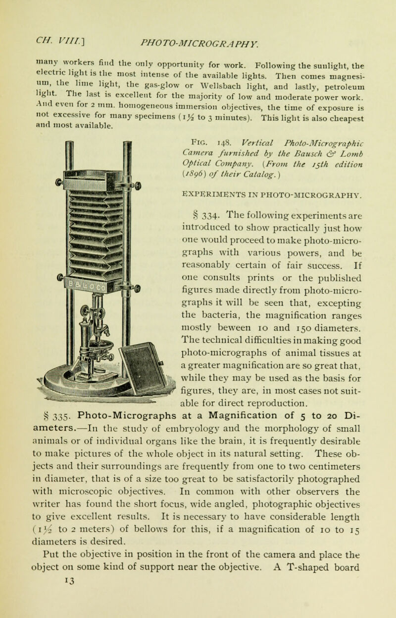 many workers find the only opportunity for work. Following the sunlight, the electric light is the most intense of the available lights. Then comes magnesi- um, the lime light, the gas-glow or Wellsbach light, and lastly, petroleum light. The last is excellent for the majority of low and moderate power work. And even for 2 mm. homogeneous immersion objectives, the time of exposure is not excessive for many specimens (i^ to 3 minutes). This light is also cheapest and most available. Fig. 148. Vertical Photo-Micrographic Camera furnished by the Bausch & Lomb Optical Company. (From the 15th edition (1896) of their Catalog.) EXPERIMENTS IN PHOTO-MICROGRAPHY. S 334- The following experiments are introduced to show practically just how one would proceed to make photo-micro- graphs with various powers, and be reasonably certain of fair success. If one consults prints or the published figures made directly from photo-micro- graphs it will be seen that, excepting the bacteria, the magnification ranges mostly beween 10 and 150 diameters. The technical difficulties in making good photo-micrographs of animal tissues at a greater magnification are so great that, while they may be used as the basis for figures, they are, in most cases not suit- able for direct reproduction. Photo-Micrographs at a Magnification of 5 to 20 Di- ameters.—In the study of embryology and the morphology of small animals or of individual organs like the brain, it is frequently desirable to make pictures of the whole object in its natural setting. These ob- jects and their surroundings are frequently from one to two centimeters in diameter, that is of a size too great to be satisfactorily photographed with microscopic objectives. In common with other observers the writer has found the short focus, wide angled, photographic objectives to give excellent results. It is necessary to have considerable length 1 1 j to 2 meters) of bellows for this, if a magnification of 10 to 15 diameters is desired. Put the objective in position in the front of the camera and place the object on some kind of support near the objective. A T-shaped board 13 § 335-