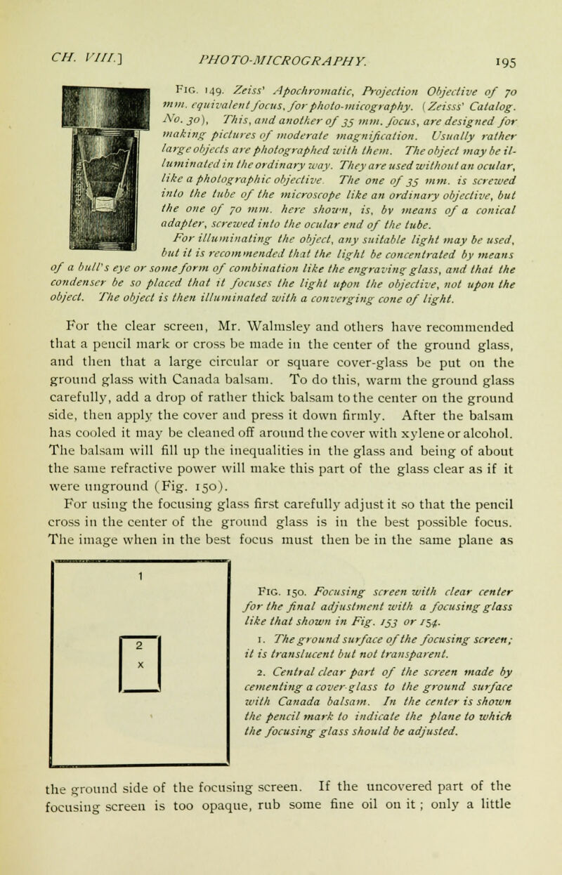 Fig. 149. Zeiss' Apochromatic, Projection Objective of 70 mm. equivalent focus, for photo-micography. (Zeisss' Catalog. No. jo), Tin's, and another of 35 mm. focus, are designed for making pictures of moderate magnification. Usually rather large objects are photographed with them. The object may be il- luminated in the ordinary way. They are used without an ocular, like a photographic objective. The one of 35 mm. is screwed into the tube of the microscope like an ordinary objective, but the one of 70 mm. here shown, is, bv means of a conical adapter, screwed into the ocular end of the tube. For illuminating the object, any suitable light may be used, but it is recommended that the. light be concentrated by means of a bull's eye or some form of combination like the engraving glass, and that the condenser be so placed that it focuses the light upon the objective, not upon the object. The object is then illuminated with a converging cone of light. For the clear screen, Mr. Walmsley and others have recommended that a pencil mark or cross be made in the center of the ground glass, and then that a large circular or square cover-glass be put on the ground glass with Canada balsam. To do this, warm the ground glass carefully, add a drop of rather thick balsam to the center on the ground side, then apply the cover and press it down firmly. After the balsam has cooled it may be cleaned off around the cover with xylene or alcohol. The balsam will fill up the inequalities in the glass and being of about the same refractive power will make this part of the glass clear as if it were unground (Fig. 150). For using the focusing glass first carefully adjust it so that the pencil cross in the center of the ground glass is in the best possible focus. The image when in the best focus must then be in the same plane as Fig. 150. Focusing screen with clear center for the final adjustment with a focusing glass like that shown in Fig. 133 or 154. 1. The ground surface of the focusing screen; it is translucent but not transparent. 2. Central clear part of the screen made by cementing a cover glass to the ground surface with Canada balsam. In the center is shown the pencil mark to indicate the plane to which the focusing glass should be adjusted. 2 X the ground side of the focusing screen. If the uncovered part of the focusing screen is too opaque, rub some fine oil on it ; only a little