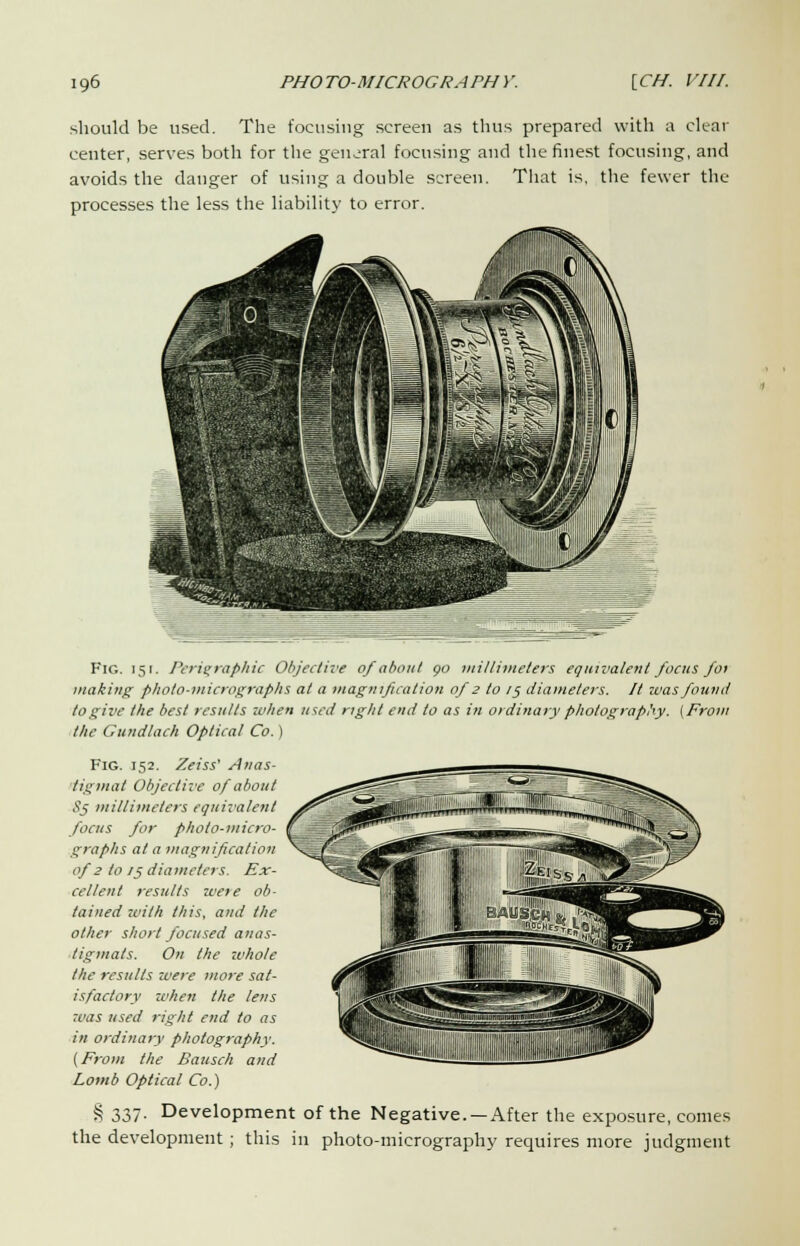 should be used. The focusing screen as thus prepared with a clear center, serves both for the general focusing and the finest focusing, and avoids the danger of using a double screen. That is, the fewer the processes the less the liability to error. Fig. 151. Peri^raphic Objective of about go millimeters equivalent focus foi making; photo-micrographs at a magnification of 2 to 1$ diameters. It zvas found to give the best results when used right end to as in ordinary photography. (Prom the Gundlach Optical Co.) Fig. 152. Zeiss' Anas- tigmat Objective of about 85 millimeters equivalent focus for photo-micro- graphs at a magnification of 2 to 75 diameters. Ex- cellent results were ob- tained with this, and the other short focused anas- tigtnats. On the -whole the results were more sat- isfactory when the lens was used right end to as in ordinary photography. (From the Bausch and Lomb Optical Co.) % 337- Development of the Negative. —After the exposure, conies the development ; this in photo-micrography requires more judgment