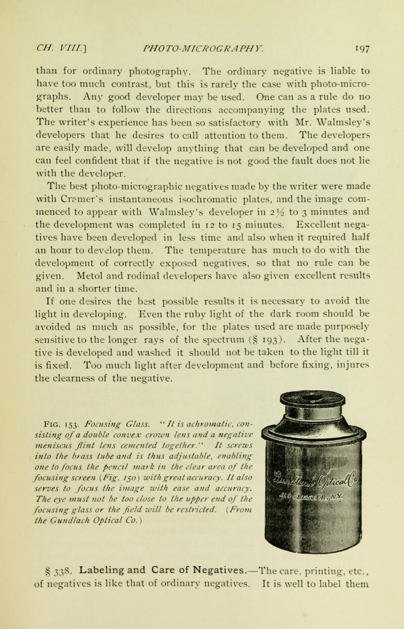 than for ordinary photography. The ordinary negative is liable to have too much contrast, but this is rarely the case with photo-micro- graphs. Any good developer may be used. One can as a rule do no better than to follow the directions accompanying the plates used. The writer's experience has been so satisfactory with Mr. Walmsley's developers that he desires to call attention to them. The developers are easily made, will develop anything that can be developed and one can feel confident that if the negative is not good the fault does not lie with the developer. The best photo-micrographic negatives made by the writer were made with Crpmer's instantaneous isochromatic plates, and the image com- menced to appear with Walmsley's developer in 2V2 to 3 minutes and the development was completed in 12 to 15 minutes. Excellent nega- tives have been developed in less time and also when it required half an hour to develop them. The temperature has much to do with the development of correctly exposed negatives, so that no rule can be given. Metol and rodinal developers have also given excellent results and in a shorter time. If one desires the best possible results it is necessary to avoid the light in developing. Even the ruby light of the dark room should be avoided as much as possible, for the plates used are made purposely sensitive to the longer rays of the spectrum (§ 193). After the nega- tive is developed and washed it should not be taken to the light till it is fixed. Too much light after development and before fixing, injures the clearness of the negative. Fig. 153. Focusing Class.  It is achromatic, con- sisting of a double convex crown lens and a negative meniscus flint lens cemented together. It screws into the brass tube and is thus adjustable, enabling one to focus the pencil mark in the clear area of the focusing screen (Fig. /50) with great accuracy. It also serves to focus the image with ease and accuracy. The eye must not be too dose to the upper end of the focusing glass or the field will be restricted. (From the Gundlach Optical Co.) S 338. Labeling and Care of Negatives.—The care, printing, etc., of negatives is like that of ordinary negatives. It is well to label them