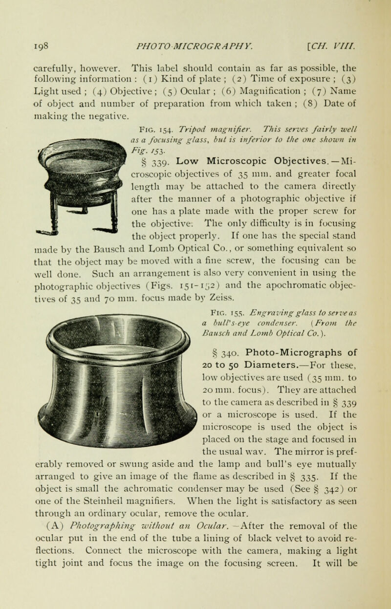 carefully, however. This label should contain as far as possible, the following information : (i) Kind of plate ; (2) Time of exposure ; (3) Light used ; (4) Objective; (5) Ocular ; (6) Magnification ; (7) Name of object and number of preparation from which taken ; (8) Date of making the negative. Fig. 154. Tripod magnifier. This serves fairly well as a focusing glass, bill is inferior to the one shown in Fig- I5S- § 339. Low Microscopic Objectives.—Mi- croscopic objectives of 35 mm. and greater focal length may be attached to the camera directly after the manner of a photographic objective if one has a plate made with the proper screw for the objective. The only difficulty is in focusing the object properly. If one has the special stand made by the Bausch and Lomb Optical Co., or something equivalent so that the object may be moved with a fine screw, the focusing can be well done. Such an arrangement is also very convenient in using the photographic objectives (Figs. 151-152) and the apochromatic objec- tives of 35 and 70 mm. focus made by Zeiss. Fig. 155. Engraving glass to serve as a bull's-eye condenser. (From the Bausch and Lomb Optical Co.). § 340. Photo-Micrographs of 20 to 50 Diameters.—For these, low objectives are used (35 mm. to 20 mm. focus). They are attached to the camera as described in § 339 or a microscope is used. If the microscope is used the object is placed on the stage and focused in the usual wav. The mirror is pref- erably removed or swung aside and the lamp and bull's eye mutually arranged to give an image of the flame as described in § 335. If the object is small the achromatic condenser may be used (See§ 342) or one of the Steinheil magnifiers. When the light is satisfactory as seen through an ordinary ocular, remove the ocular. (A) Photographi?ig without an Ocular. -After the removal of the ocular put in the end of the tube a lining of black velvet to avoid re- flections. Connect the microscope with the camera, making a light tight joint and focus the image on the focusing screen. It will be