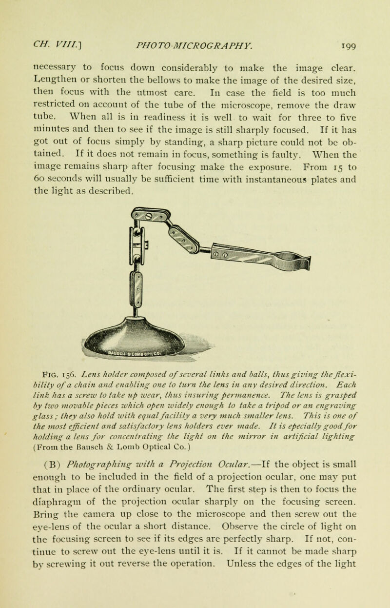 necessary to focus down considerably to make the image clear. Lengthen or shorten the bellows to make the image of the desired size, then focus with the utmost care. In case the field is too much restricted on account of the tube of the microscope, remove the draw tube. When all is in readiness it is well to wait for three to five minutes and then to see if the image is still sharply focused. If it has got out of focus simply by standing, a sharp picture could not be ob- tained. If it does not remain in focus, something is faulty. When the image remains sharp after focusing make the exposure. From 15 to 60 seconds will usually be sufficient time with instantaneous plates and the light as described. Fig. 156. Lens holder composed of several links and balls, thus giving the flexi- bility of a chain and enabling one to turn the lens in any desired direction. Each link has a screzv to take up wear, thus insuring permanence. The tens is grasped by two movable pieces which open widely enough to take a tripod or an engraving glass; they also hold with equal facility a very much smaller lens. This is one of the most efficient and satisfactory lens holders ever made. It is epecially good for holding a lens for concentrating the light on the mirror in artificial lighting (From the Bausch & Lonib Optical Co.) (B) Photographing with a Projection Ocular.—If the object is small enough to be included in the field of a projection ocular, one may put that in place of the ordinary ocular. The first step is then to focus the diaphragm of the projection ocular sharply on the focusing screen. Bring the camera up close to the microscope and then screw out the eye-lens of the ocular a short distance. Observe the circle of light on the focusing screen to see if its edges are perfectly sharp. If not, con- tinue to screw out the eye-lens until it is. If it cannot be made sharp by screwing it out reverse the operation. Unless the edges of the light